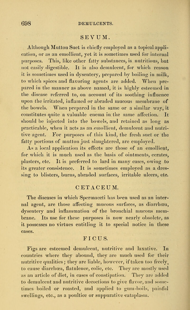 SEVUM. Although Mutton Suet is chiefly employed as a topical appli- cation, or as an emollient, yet it is sometimes used for internal purposes. This, like other fatty substances, is nutritious, but not easily digestible. It is also demulcent, for which reason it is sometimes used in dysentery, i)repared by boiling in milk, to which spices and flavoring agents are added. When ])re- l)ared in the manner as above named, it is highly esteemed in the disease referred to, on account of its soothing influence upon the irritated, inflamed or abraded mucous membrane of the bowels. Wiien prepared in the same or a similar way, it constitutes quite a valuable enema in the same aifection. It should be injected into the bowels, and retained as long as practicable, when it acts as an.emollient, demulcent and nutri- tive agent. For purposes of this kind, the fresh suet or the fatty [)ortions of mutton just slaughtered, are employed. As a local application its eff'ects are those of an emollient, for which it is much used as the basis of ointments, cerates, plasters, etc. It is preferred to lard in many cases, owing to its greater consistence. It is sometimes employed as a dres- sing to blisters, burns, abraded surfaces, irritable ulcers, etc. CETACEUM. The diseases in which Spermaceti has been used as an inter- nal agent, are those aifecting mucous surfaces, as diarrhcea, dysentery and inflammation of the bronchial mucous mem- brane. Its use for these purposes is now nearly obsolete, as it possesses no virtues entitling it to special notice in these cases. FI C U S. Figs are esteemed demulcent, nutritive and laxative. In countries where they abound, they are much used for their nutritive qualities; they are liable, however, if taken too freely, to cause diarrhoea, flatulence, colic, etc. They are mostly used as an article of diet, in cases of constipation. They are added to demulcent and nutritive decoctions to give flavor, and some- times boiled or roasted, and applied to gnm-l)oils, painful swellings, etc., as a poultice or suppurative ■cataplasm.