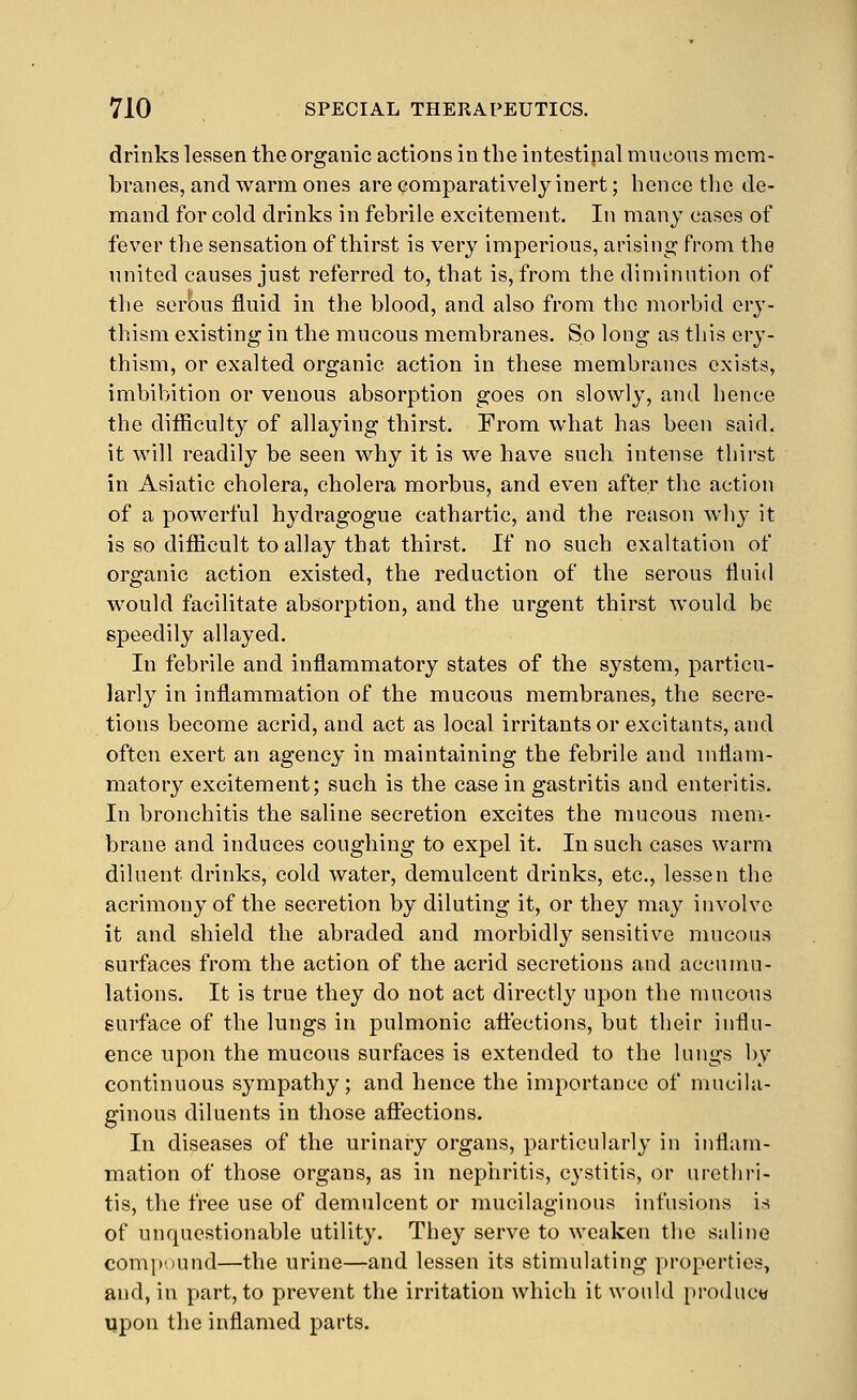 drinks lessen the organic actions in the intestipal mucous mem- branes, and warm ones are comparatively inert; hence the de- mand for cold drinks in febrile excitement. In many cases of fever the sensation of thirst is very imperious, arising from the united causes just referred to, that is, from the diminution of the ser'ous fluid in the blood, and also from the morbid ery- thism existing in the mucous membranes. So long as this ery- thism, or exalted organic action in these membranes exists, imbibition or venous absorption goes on slowly, and hence the difficulty of allaying thirst. From what has been said, it will readily be seen why it is we have such intense thirst in Asiatic cholera, cholera morbus, and even after the action of a powerful hydragogue cathartic, and the reason why it is so difficult to allay that thirst. If no such exaltation of organic action existed, the reduction of the serous fluid would facilitate absorption, and the urgent thirst would be speedily allayed. In febrile and inflammatory states of the system, particu- larly in inflammation of the mucous membranes, the secre- tions become acrid, and act as local irritants or excitants, and often exert an agency in maintaining the febrile and inflam- matory excitement; such is the case in gastritis and enteritis. In bronchitis the saline secretion excites the mucous mem- brane and induces coughing to expel it. In such cases warm diluent drinks, cold water, demulcent drinks, etc., lessen the acrimony of the secretion by diluting it, or they may involve it and shield the abraded and morbidly sensitive mucous surfaces from the action of the acrid secretions and accumu- lations. It is true they do not act directly upon the mucous surface of the lungs in pulmonic aflections, but their influ- ence upon the mucous surfaces is extended to the lungs by continuous sympathy; and hence the importance of mucila- ginous diluents in those aflections. In diseases of the urinary organs, particularly in inflam- mation of those organs, as in nephritis, cystitis, or uretliri- tis, the free use of demulcent or mucilaginous infusions is of unquestionable utility. They serve to weaken the saline comp'.)und—the urine—and lessen its stimulating ])roperties, and, in part, to prevent the irritation which it would produce upon the inflamed parts.