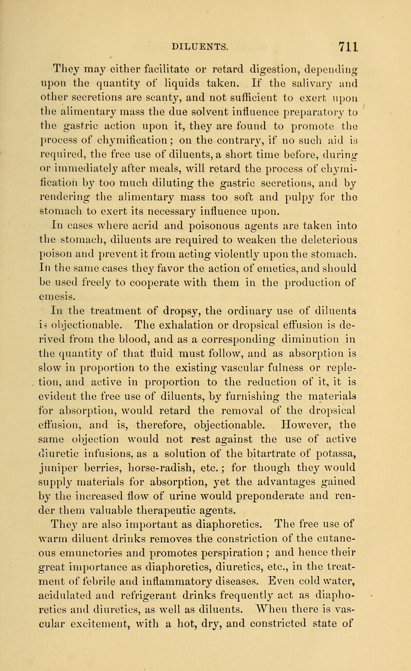 They may either facilitate or retard digestion, depending upon the quantity of liquids taken. If the salivary and other secretions are scanty, and not sufficient to exert upon the alimentary mass the due solvent influence preparatory to the gastric action upon it, they are found to promote the process of chymification; on the contrary, if no such aid ia required, the free use of diluents, a short time before, during or immediately after meals, will retard the process of chymi- fication by too much diluting the gastric secretions, and by rendering the alimentary mass too soft and pulpy for the stomacli to exert its necessary influence upon. In cases where acrid and poisonous agents are taken into the stomach, diluents are required to weaken the deleterious poison and prevent it from acting violently upon the stomach. In the same cases they favor the action of emetics, and should be used freely to cooperate with them in the production of emesis. In the treatment of dropsy, the ordinary use of diluents ij objectionable. The exhalation or dropsical effusion is de- rived from the blood, and as a corresponding diminution in the quantity of that fluid must follow, and as absorption is slow in proportion to the existing vascular fulness or reple- tion, and active in proportion to the reduction of it, it is evident the free use of diluents, by furnishing the materials for absorption, would retard the removal of the dropsical eft'usion, and is, therefore, objectionable. However, the same objection would not rest against the use of active diuretic infusions, as a solution of the bitartrate of potassa, juniper berries, horse-radish, etc.; for though they would supply materials for absorption, yet the advantages gained by the increased flow of urine would preponderate and ren- der them valuable therapeutic agents. They are also important as diaphoretics. The free use of warm diluent drinks removes the constriction of the cutane- ous emunetories and promotes perspiration ; and hence their great importance as diaphoretics, diuretics, etc., in the treat- ment of febrile and inflammatory diseases. Even cold water, acidulated and refrigerant drinks frequently act as diapho- retics and diuretics, as well as diluents. When there is vas- cular excitement, with a hot, dry, and constricted state of