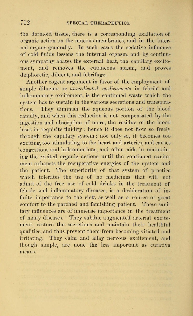 i\iQ dermoid tissue, there is a corresponding exaltation of organic action on the mucous membranes, and in the inter- nal organs generally. In such cases the sedati\-e influence of cold fluids lessens the internal orgasm, and by continu- ous sympathy abates the external heat, the capillary excite- ment, and removes the cutaneous spasm, and proves diaphoretic, diluent, and febrifuge. Another cogent argument in favor of the employment of simple diluents or unmedicated medicaments in febriM and inflammatory excitement, is the continued waste which the system has to sustain in the various secretions and transpira- tions. They diminish the aqueous portion of the blood rapidly, and when this reduction is not compensated by the ingestion and absorption of more, the residue of the blood loses its requisite fluidity; hence it does not flow so freely through the capillary system; not only so, it becomes too exciting,too stimulating to the heart and arteries, and causes congestions and inflammations, and often aids in maintain- ing the excited organic actions until the continued excite- ment exhausts the recuperative energies of the system and the patient. The superiority of that system of practice which tolerates the use of no medicines that will not admit of the free use of cold drinks in the treatment of febrile and inflammatory diseases, is a desideratum of in- finite importance to the sick, as Avell as a source ot great comfort to the parched and famishing patient. These sani- tary influences are of immense importance in the treatment of many diseases. They subdue augmented arterial excite- ment, restore the secretions and maintain their healthful qualities, and thus prevent them from becoming vitiated and irritating. They calm and allay nervous excitement, and though simple, are none the less important as curative means.