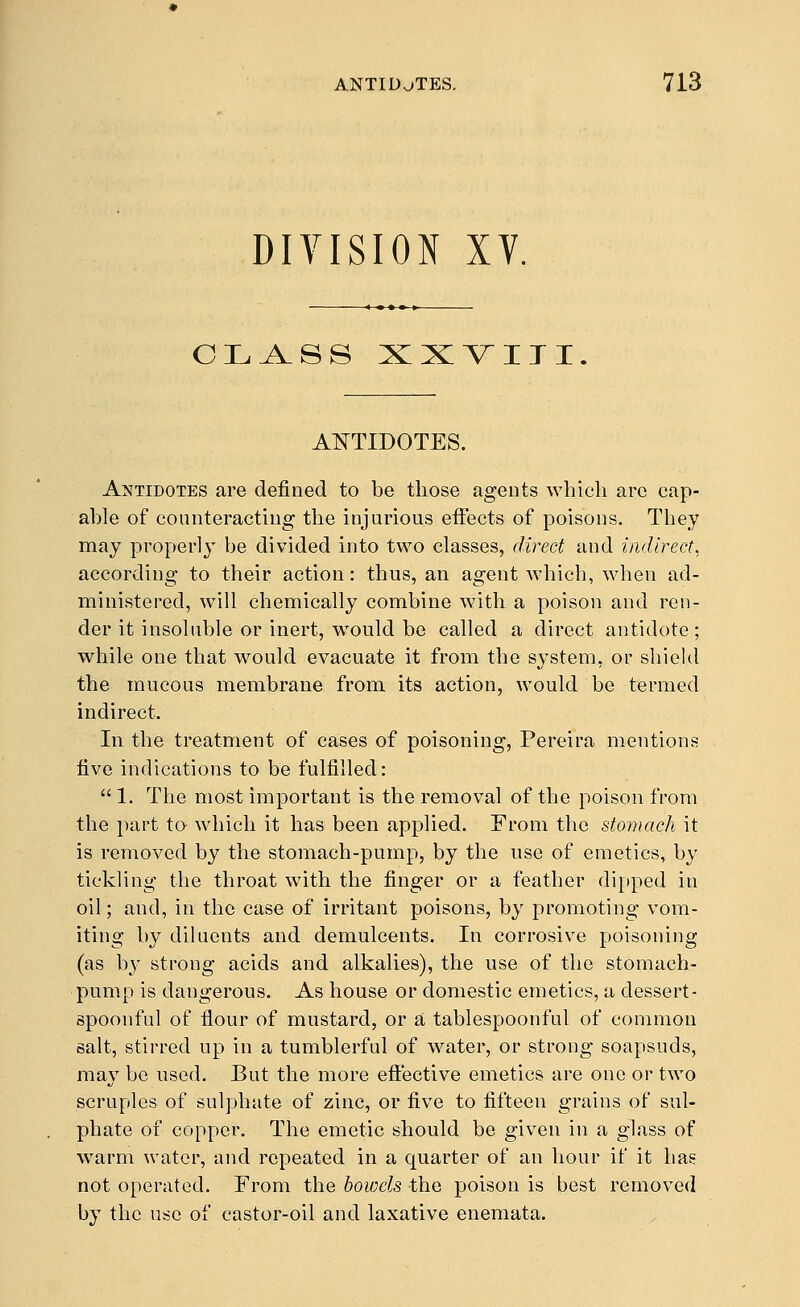 DIVISION XV. OLA^SS XX^IJI. ANTIDOTES. Antidotes are defined to be those agents which arc cap- able of counteracting the injurious effects of poisons. They may properly be divided into two classes, direct and indirect. according to their action: thus, an agent which, when ad- ministered, will chemically combine with a poison and ren- der it insoluble or inert, would bo called a direct antidote; while one that would evacuate it from the system, or shield the mucous membrane from its action, would be termed indirect. In the treatment of cases of poisoning, Pereira mentions five indications to be fulfilled:  1. The most important is the removal of the poison from the part to which it has been applied. From the stomach it is removed by the stomach-pump, by the nse of emetics, by tickling the throat with the finger or a feather dipped in oil; and, in the case of irritant poisons, by promoting vom- iting by diluents and demulcents. In corrosive poisoning (as b}' strong acids and alkalies), the use of the stomach- pump is dangerous. As house or domestic emetics, a dessert- spoonful of flour of mustard, or a tablespoonful of common salt, stirred up in a tumblerful of water, or strong soapsuds, may be used. But the more efiective emetics are one or two scruples of sulphate of zinc, or five to fifteen grains of sul- phate of copper. The emetic should be given in a glass of warm water, and repeated in a quarter of an liour if it has not operated. From the bowels the poison is best removed by the use of castor-oil and laxative enemata.