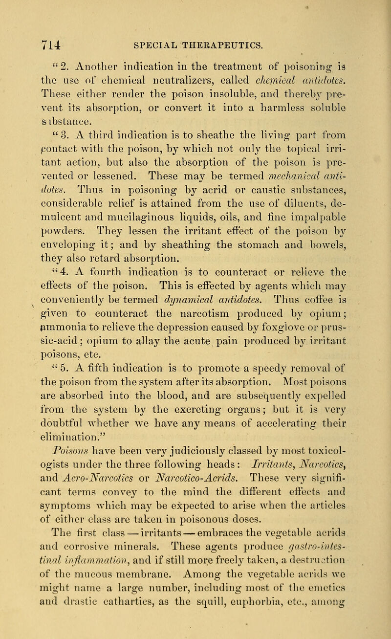  2. Another indication in the treatment of poisoning is the use of chemical neutralizers, called cheniical antidotes. These either render the poison insoluble, and thereby pre- vent its absorption, or convert it into a harmless soluble sibstance.  3. A third indication is to sheathe the living part from pontact with the poison, by which not only the topical irri- tant action, but also the absorption of the poison is pre- vented or lessened. These may be termed mechanical anti- dotes. Thus in poisoning by acrid or caustic substances, considerable relief is attained from the use of diluents, de- mulcent and mucilaginous liquids, oils, and line impalpable powders. They lessen the irritant effect of the poison by enveloping it; and by sheathing the stomach and bowels, they also retard absorption. 4. A fourth indication is to counteract or relieve the effects of the poison. This is effected by agents which may conveniently be termed dynamical antidotes. Thus coffee is given to counteract the narcotism produced by opium; fimmonia to relieve the depression caused by foxglove or prus- sic-acid; opium to allay the acute pain produced by irritant poisons, etc.  5. A fifth indication is to promote a speedy removal of the poison from the system after its absorption. Most poisons are absorbed into the blood, and are subsequentl}'^ expelled from the system by the excreting organs; but it is very doubtful whether we have any means of accelerating their elimination. Poisons have been very judiciously classed by most toxicol- ogists under the three following heads : Irritants, NarcoticSy and Aero-Narcotics or Narcotico-Acrids. These very signifi- cant terms convey to the mind the different effects and symptoms which may be expected to arise when the articles of either class are taken in poisonous doses. The first class — irritants — embraces the vegetable acrida and corrosive minerals. These agents produce f/astro-intes- tinal inflammation, and if still more freely taken, a destruction of the mucous membrane. Among the vegetable acrids wo might name a large number, including most of the emetics and drastic cathartics, as the squill, euphorbia, etc., among
