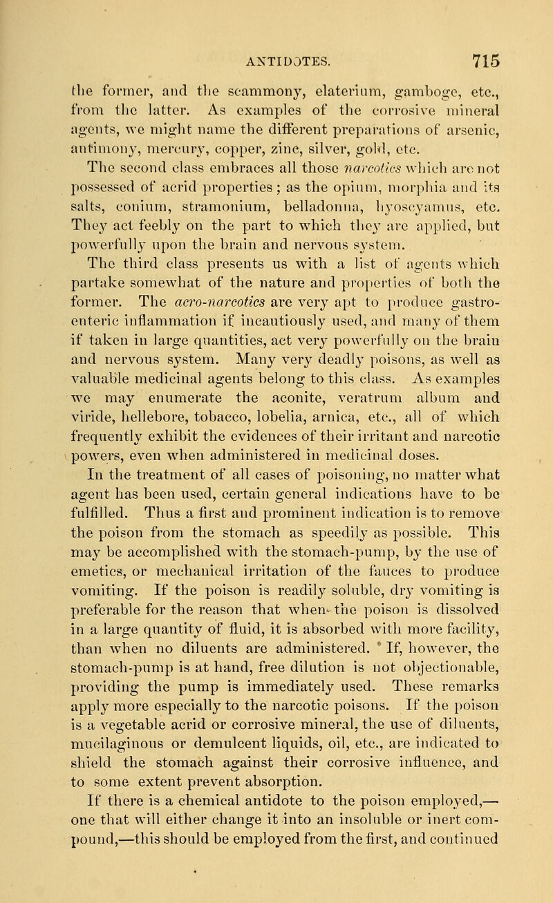 the former, and the scammony, elaterlum, gamboge, etc., from the latter. As examples of the corrosive mineral agents, we might name the different preparations of arsenic, antimony, mercury, copper, zinc, silver, gold, etc. The second class endjraces all those varcotics which arc not possessed of acrid properties; as the opium, morphia and its salts, conium, stramonium, belladonna, hyoscyamus, etc. They act feebly on the part to which they are applied, but powerfully* upon the brain and nervous system. The third class presents us with a list of agents which partake somewhat of the nature and properties of both the former. The acf^o-narcotics are very apt to |)roduce gastro- enteric inflammation if incautiously used, and many of them if taken in large quantities, act very powerfully on the brain and nervous system. Many very deadly poisons, as w^ell as valuable medicinal agents belong to this class. As examples we may enumerate the aconite, veratrum album and viride, hellebore, tobacco, lobelia, arnica, etc., all of which frequently exhibit the evidences of their irritant and narcotic powers, even when administered in medicinal doses. In the treatment of all cases of poisoning, no matter what agent has been used, certain general indications have to be fulfilled. Thus a first and prominent indication is to remove the poison from the stomach as speedily as possible. This may be accomplished with the stomach-pump, by the use of emetics, or mechanical irritation of the fauces to produce vomiting. If the poison is readily soluble, drj- vomiting is preferable for the reason that when^ the poison is dissolved in a large quantity of fluid, it is absorbed with more facility, than when no diluents are administered. ' If, however, the stomach-pump is at hand, free dilution is not objectionable, providing the pump is immediately used. These remarks apply more especially to the narcotic poisons. If the poison is a vegetable acrid or corrosive mineral, the use of diluents, mucilaginous or demulcent liquids, oil, etc., are indicated to shield the stomach against their corrosive influence, and to some extent prevent absorption. If there is a chemical antidote to tVie poison employed,— one that will either change it into an insoluble or inert com- pound,—this should be employed from the first, and continued