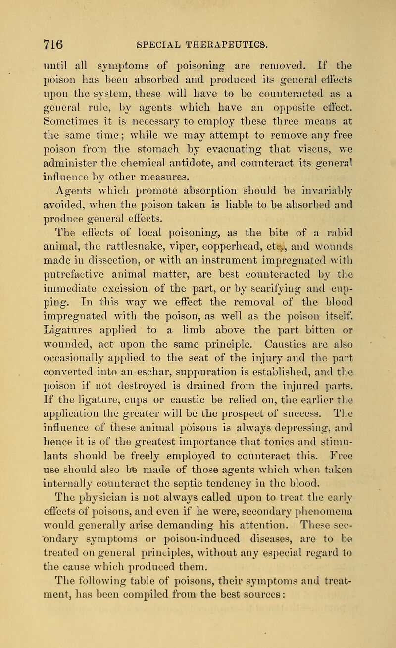 until all symptoms of poisoning are removed. If the poison has been absorbed and produced its general efteets npon the system, these will have to be counteracted as a general rule, by agents which have an opposite effect. Sometimes it is necessary to employ these three means at the same time; while we may attempt to remove any free poison from the stomach by evacuating that viscus, we administer the chemical antidote, and counteract its general influence by other measures. Agents which promote absorption should be invariably avoided, when the poison taken is liable to be absorbed and produce general effects. The effects of local poisoning, as the bite of a rabid animal, the rattlesnake, viper, copperhead, eta?, and wounds made in dissection, or with an instrument impregnated with putrefactive animal matter, are best counteracted by the immediate excission of the part, or by scarifying and cup- ping. In this way we effect the removal of the blood impregnated with the poison, as well as the poison itself. Ligatures applied to a limb above the part bitten or wounded, act upon the same principle. Caustics are also occasionally applied to the seat of the injury and the part converted into an eschar, suppuration is established, and the poison if not destroyed is drained from the injured parts. If the ligature, cups or caustic be relied on, the earlier the application the greater will be the prospect of success. The influence of these animal poisons is always depressing, and hence it is of the greatest importance that tonics and stimu- lants should be freely employed to counteract this. Free use should also b^ made of those agents which when taken internally counteract the septic tendency in the blood. The physician is not always called upon to treat the early effects of poisons, and even if he were, secondary phenomena would generally arise demanding his attention. Tliese sec- ondary symptoms or poison-induced diseases, are to be treated on general principles, without any especial regard to the cause which produced them. The following table of poisons, their sj-mptoms and treat- ment, has been compiled from the best sources: