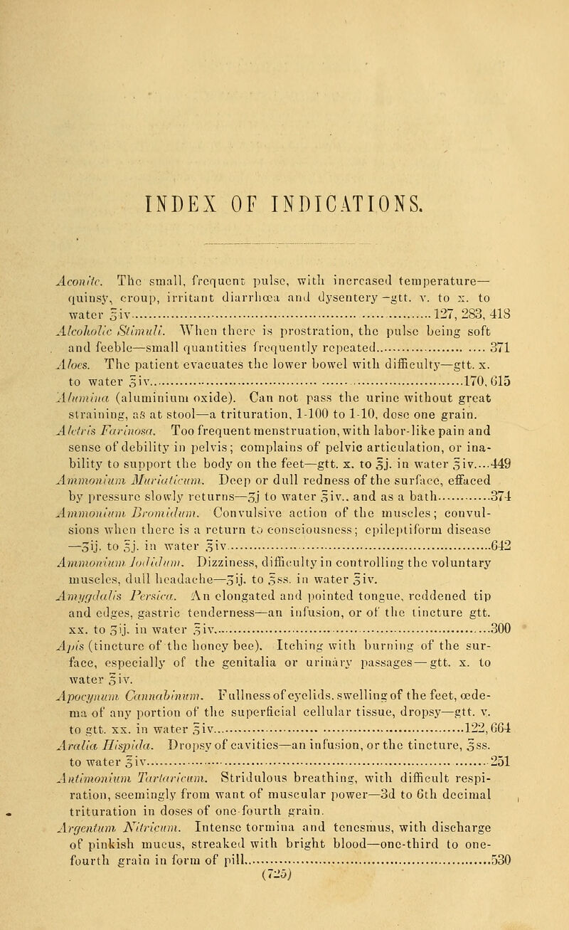 INDEX OF INDICATIONS. Aconiic. The small, frequent pulse, wltli increased temperature— quinsj% croup, irritant diarrhoea and dysentery-gtt. v. to s. to water Siv 127,283,418 Alcoholic Stimuli. When there is prostration, the pulse being soft and feeble—small quantities frequently repeated 371 Aloes. The patient evacuates the lower bowel with difficultj-—gtt. x. to water 5iv 170,615 Alumina (aluminium oxide). Can not pass the urine without great straining, as at stool—a trituration, 1-100 to 1-10, dose one grain. Alcfris Farinom. Too frequent menstruation, with labor-like pain and sense of debility in pelvis; complains of pelvic articulation, or ina- bility to support the body on the feet—gtt. x. to sj. in water ,5iv....449 Ammonium Muviaticnm. Deep or dull redness of the surface, effaced by pressure slowly returns—3j t.o water .iiv.. and as a bath 374 Ammonium Bromidum. Convulsive action of the muscles; convul- sions when there is a return to consciousness; epileptiform disease —3ij- to sj. in water ^iv 642 Ammonium. Jodichtm. Dizziness, difficulty in controlling the voluntary muscles, dull headache—oij- to 5ss. in water 5iv. Amj/r/dalis Feraica. An elongated and pointed tongue, reddened tip and edges, gastric tenderness—an infusion, or of tlie tincture gtt. XX. to o'j- ill water .^iv 300 Apis (tincture of the honey bee). Itching with burning of the sur- face, especially of the genitalia or urinary passages—gtt. x. to water ,5iv. Apocynum Ccamahininiu Fullnessof eyelids, swellingof the feet, oede- ma of any portion of the superficial cellular tissue, dropsy—gtt. v. to gtt. XX. in water .oiv... 122,664 Aralia Hispida. Dropsy of cavities—an infusion, or the tincture, 3ss. to water oiv...-. ■ 251 Antimonium Tarlaricum. Stridulous breathing, with difficult respi- ration, seemingly from want of muscular power—3d to 6th decimal trituration in doses of one-fourth grain. Arrjenium, Niiri(:um. Intense tormina and tenesmus, with discharge of pinkish mucus, streaked with bright blood—one-third to one- fourth grain in form of pill 530 Crib)