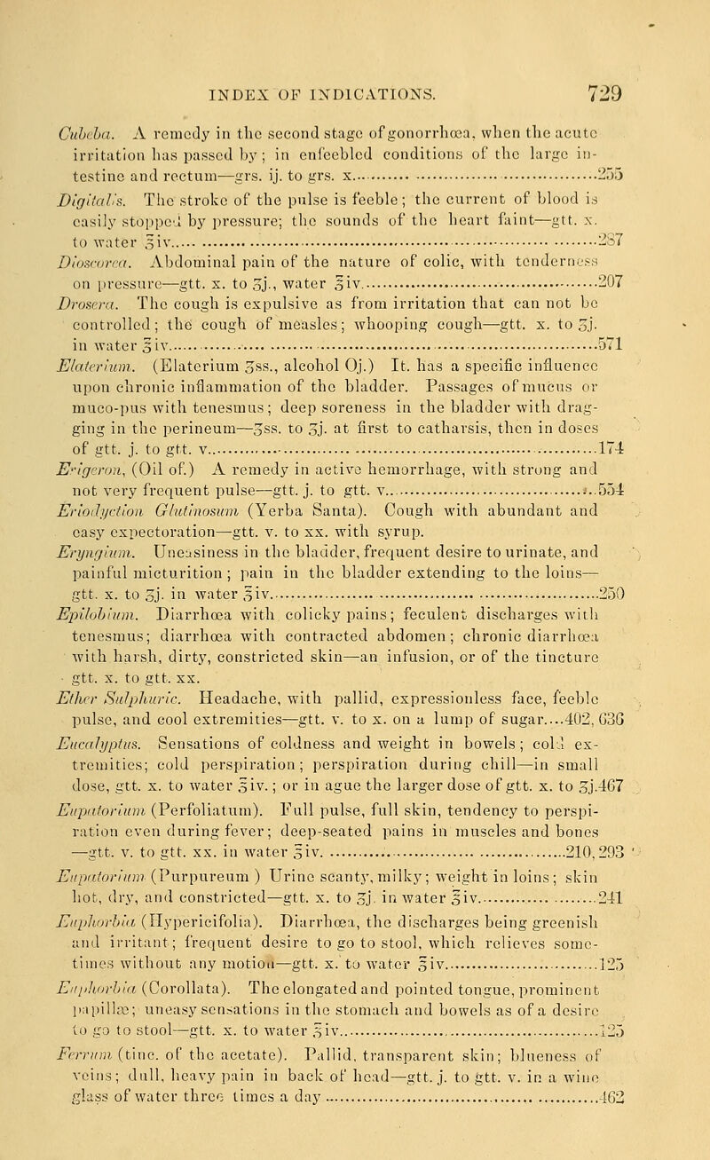 Cuhcba. A remedy in the second stage of gonorrhoea, when the acute irritation has passed bj'; in enfeebled conditions of the largo in- testine and rectum—grs. ij. to grs. x.... 255 DlgitaVs. The stroke of the pulse is feeble; the current of blood is easily stoppca by pressure; the sounds of the heart faint—gtt. x. to water 5iv 237 Dioscanxt. Abdominal pain of the nature of colic, with tendernoss on pressure—gtt. x. to 3j., water s'lv. 207 Drosera. The cough is expulsive as from irritation that can not be controlled ; the cough of measles; whooping cough—gtt. x. to oj- in water 5iv 571 Elaierium. (Elaterium oSS., alcohol Oj.) It. lias a specific influence upon chronic inflammation of the bladder. Passages of mucus or muco-pus with tenesmus; deep soreness in the bladder-with drag- ging in the perineum—oSS. to oj- at first to catharsis, then in doses of gtt. j. to gtt. V 174 E'-igeroR, (Oil of) A remedy in active hemorrhage, with strong and not very frequent pulse—gtt. j. to gtt. v i..554 Eflodyction Glut'mosum (Yerba Santa). Cough with abundant and easy expectoration—gtt. v. to xx. with syrup. Eryngium. Uneasiness in the bladder, frequent desire to urinate, and painful micturition ; pain in the bladder extending to the loins— gtt. X. to 5j. in water 5iv. 250 EpUohium. Diarrhoea with colicky pains; feculent discharges witli tenesmus; diarrhoea with contracted abdomen; chronic diarrhoea with harsh, dirty, constricted skin—an infusion, or of the tincture • gtt. X. to gtt. XX. Ether Sulpliuric. Headache, with pallid, expressionless face, feeble pulse, and cool extremities—gtt. v. to x. on a lump of sugar....402, G3G Eucalyptus. Sensations of coldness and weight in bowels ; cohl ex- tremities; cold perspiration; perspiration during chill—in small dose, gtt. X. to water 5iv.; or in ague the larger dose of gtt. x. to oj-467 Eupatortum (Perfoliatum). Full pulse, full skin, tendency to perspi- ration even during fever; deep-seated pains in muscles and bones —gtt. v. to gtt. XX. in water 5iv. 210,293 Eupiiforium (Purpureum ) Urine scanty, milky; weight in loins; skin hot, dry, and constricted—gtt. x. to 3j' in water Siv. ...241 Euphorhia (Ilypericifolia). Diarrhoea, the discharges being greenish and irritant; frequent desire to go to stool, which relieves some- times without any motion—gtt. x. to water giv 125 EiipJiarhia (Corollata). The elongated and pointed tongue, prominent papillgo; uneasy sensations in the stomach and bowels as of a desire to go to stool—gtt. X. to water .^iv 125 i^'rr;/Hi (tine, of the acetate). Pallid, transparent skin; blueness of veins; dull, heavy pain in back of head—gtt. j. to gtt. v. in a wine glass of water three times a day 463