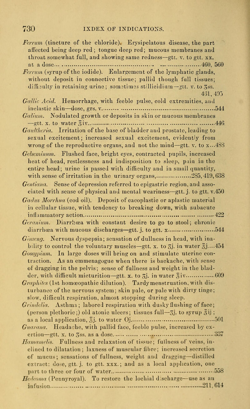 Ferrum (tincture of the chloride). Erysipelatous disease, the part affected being deep red ; tongue deep red; mucous membranes and throat somewhat full, and showing same redness—gtt. v. to gtt. xx. at a dose 4G0, 560 Ferrum (syrup of the iodide). Enlargement of the lymphatic glands, without deposit in connective tissue; pallid though lull tissues; diSioalty in retaining urine; somatimes stillicidium—gtt. v. to ,5ss. 431, 49j Gallic Add. Hemorrhage, with feeble pulse, cold extremities, and inelastic skin—dose, grs. v 544 Galium. Nodulated growth or deposits in skin or mucous membranes —gtt. X. to water 3iv 44G Gaultherla. Irritation of the base of bladder and prostate, leading to sexual excitement; increased sexual excitement, evidently from wrong of the reproductive organs, and not the mind—gtt. v. to X...48S Gelseminum. Flushed face, bright eyes, contracted pupils, increased heat of head, restlessness and indisposition to sleep, pain in the e.nti;re head; urine is passed with difficulty and in small quantity, with sense of irritation in the urinary organs, 285,419, 638 Gentlana. Sense of depression referred to epigastric region, and asso- ciated with sense of physical and mental weariness—gtt. j. to gtt. v.450 Gaclus Morrliua (cod oil). Deposit of cacoplastic or aplastic material in cellular tissue, with tendency to breaking down, with subacute inflammatory action 422 Geranium. Diarrhoea with constant desire to go to stool; chronic diarrhoea with mucous discharges—gtt. j. to gtt. x 544 Ginseng. Nervous dyspepsia; sensation of dullness in head, with ina- bility to control the voluntary muscles—gtt. x. to 3j. in water 5J....454 Gossijplum. In large doses will bring on and stimulate uterine con- traction. As an emmenagogue when there is backache, with sense of dragging in the pelvis; sense of fullness and weight in the blad- der, with difficult micturition—gtt. x. to 3j. in water siv 609 Graphites (1st homoeopathic dilution). Tardymenstruation, with dis- turbance of the nervous system; skin pale, or pale with dirty tinge; slow, difficult respiration, almost stopping during sleep. Grlndella. Asthma; labored respiration with duskyflushing of face; (person plethoric;) old atonic ulcers; tissues full—oj. to syrup sij ; as a local application, 5j. to water Oj 501 Guarana. Headache, with pallid face, feeble pulse, increased by ex- ertion—gtt. X. to 3ss. as a dose 337 Hanuimells. Fullness and relaxation of tissue; fullness of veins, in- clined to dilatation ; laxness of muscular fibre; increased secretion of mucus; sensations of fullness, weight and dragging—distilled extract: doic, gtt. j. to gtt. xxx.; and as a local application, one part to three or four of water 558 Heilroma (Pennyroyal). To restore the lochial discharge—use as an infusion 211,614