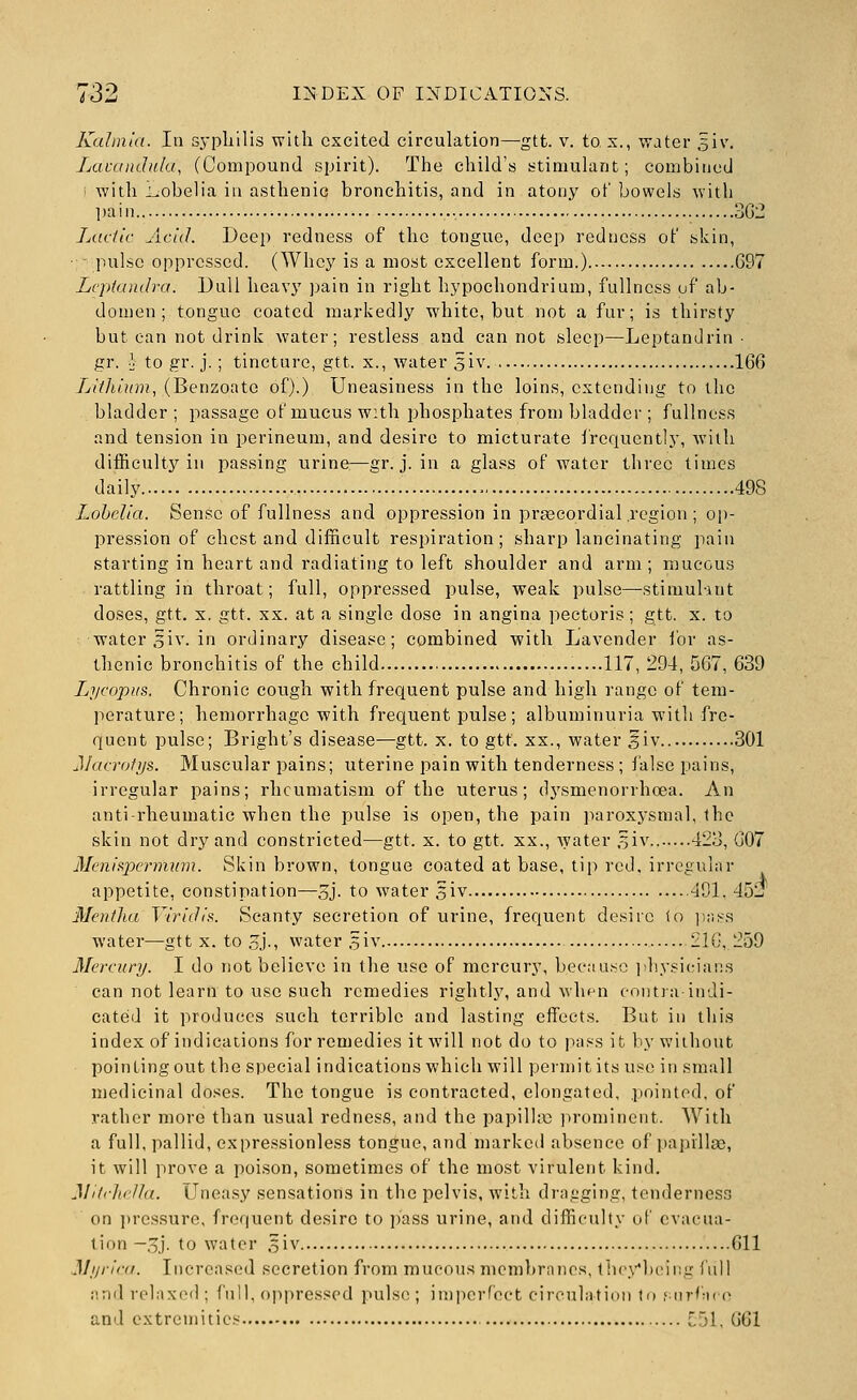Kalm'ia. In sypliilis with excited circulation^gtt. v. to x., water 5iv. Lavandula, (Compound spirit). The child's stimuhmt; combined • with i^obelia in asthenic bronchitis, and in atony of bowels with ])ain , 302 Ladle Add. Deep redness of the tongue, deep redness of skin, ■ - pulse oppressed. (Whey is a most excellent form.) G97 Lcpfandra. Dull heavy pain in right hypochondrium, fullness uf ab- domen ; tongue coated markedly white, but not a fur; is thirsty but can not drink water; restless and cannot sleep—Leptandrin ■ gr. •} to gr. j. ; tincture, gtt. x., water giv. 166 Ljithlum, (Benzoate of).) Uneasiness in the loins, extending to the bladder; passage of mucus with 2:>hosphates from bladder ; fullness and tension in perineum, and desire to micturate frequently, with difficulty in passing urine—gr. j. in a glass of water three times daily 498 Lobelia. Sense of fullness and oppression in praBCordial region; op- pression of chest and difficult respiration; sharp lancinating pain starting in heart and radiating to left shoulder and arm; mucous rattling in throat; full, oppressed pulse, weak pulse—-stimul-uit doses, gtt. X. gtt. XX. at a single dose in angina pectoris; gtt. x. to water 5iv. in ordinary disease; combined with Lavender ibr as- thenic bronchitis of the child .....117, 294, 567, 639 L^ycopus. Chronic cough with frequent pulse and high range of tem- perature; hemorrhage with frequent pulse; albuminuria with fre- quent pulse; Bright's disease—gtt. x. to gtt. xx., water 5iv 301 JIaa-ofi/s. Muscular pains; uterine pain with tenderness ; false pains, irregular pains; rheumatism of the uterus; dysmenorrhcea. An anti-rheumatic when the pulse is open, the pain paroxysmal, the skin not dry and constricted^—gtt. x. to gtt. xx., ^yater ^iv 423, 607 Menlspermum. Skin brown, tongue coated at base, tip red. irregular appetite, constipation—5j- to water siv 4D1, 45!? Mentlia Virldlt^. Scanty secretion of urine, frequent desiio to iir.S'S water—gtt x. to gj., water 5iv 21G, 259 Mercury. I do not believe in the use of mercury, becaa.so jdiysicians can not learn to use such remedies rightly, and wh^n cmitia inJi- cateid it produces such terrible and lasting effects. But in this index of indications for remedies it will not do to pass it by without pointing out the special indications which will permit its use in small medicinal doses. The tongue is contracted, elongated, .pointed, of rather more than usual redness, and the papilla; prominent. With a full, pallid, expressionless tongue, and marked absence of papillae, it will prove a poison, sometimes of the most virulent kind. Mi/chfdlu. Uneasy sensations in the pelvis, with dragging, tendernes.^ on i)ressure, frequent desire to i)ass urine, and difficulty of evacua- tion —,5.). to water ,5iv 611 Myrini. Increased secretion from mucou.s membranes, thcx-'bcing lull i'.nd relaxed ; full, oppressed pulse; imiierf'ect circulatiiui ti> MirfM((> and extremities '~)\, 661