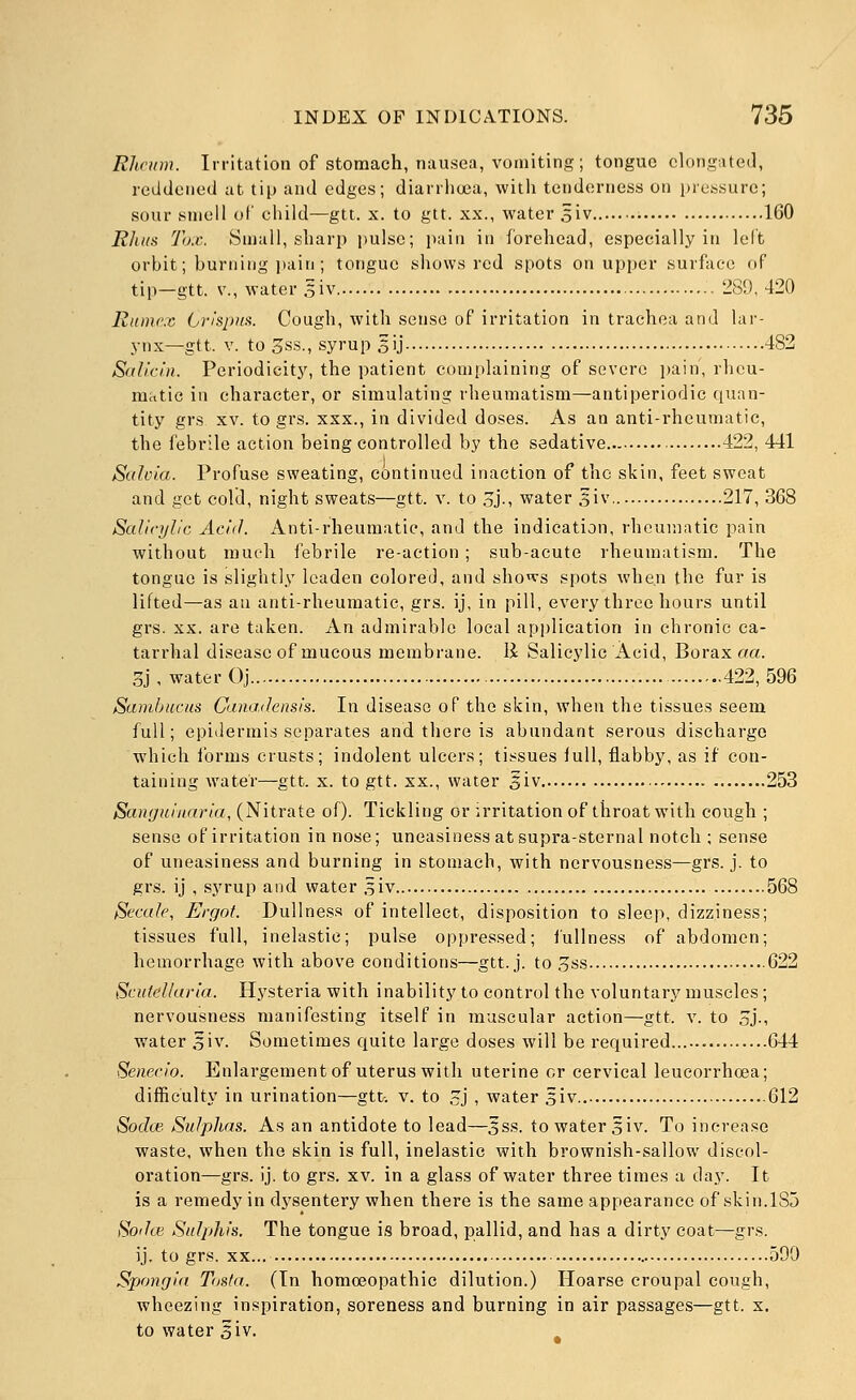 Rheum. Irritation of stomach, nausea, vomiting; tongue elongated, reddened at tip and edges; dianliuia, witli tenderness on i)rej5sure; sour smell of child—gtt. x. to gtt. xx., water siv • 160 Rlitts Tax. Small, sharp pulse; jiain in forehead, especially in left orbit; burning jtain ; tongue shows red spots on upper surface of tip—gtt. v., water 5iv - 289, 420 Rume.c Crispiia. Cough, with sense of irritation in trachea and lar- ynx—gtt. V. to 3ss., syrup sij 482 Salicin. Periodicity, the patient complaining of severe i^ain, rheu- matic in character, or simulating rheumatism—antiperiodic quan- tity grs XV. to grs. xxx., in divided doses. As an anti-rheumatic, the febrile action being controlled by the sedative 422, 441 Salvia. Profuse sweating, continued inaction of the skin, feet sweat and get cold, night sweats—gtt. v. to Sj-, water 3iv 217, 368 Salicylic Acid. Anti-rheumatic, and the indication, rheumatic pain without much febrile re-action; sub-acute rheumatism. The tongue is slightly leaden colored, and shows spots when the fur is lifted—as an anti-rheumatic, grs. ij, in pill, every three hours until grs. XX. are taken. An admirable local application in chronic ca- tarrhal disease of mucous membrane. li Salicylic Acid, Borax aa. 3j , water Oj 422, 596 Sambucus Canadensis. In disease of the skin, when the tissues seem full; epidermis separates and there is abundant serous discharge which forms crusts; indolent ulcers; tissues lull, flabby, as if con- taining water—gtt. x. to gtt. xx., water 5iv 253 Sanguinaria, (Nitrate of). Tickling or irritation of throat with cough ; sense of irritation in nose; uneasiness at supra-sternal notch ; sense of uneasiness and burning in stomach, with nervousness—grs. j. to grs. ij , syrup and water 5iv 568 Secaie, Ergot. Dullness of intellect, disposition to sleep, dizziness; tissues full, inelastic; pulse oppressed; iullness of abdomen; hemorrhage with above conditions—gtt. j. to o^s 622 Scutellaria. Hysteria with inability to control the voluntary muscles; nervousness manifesting itself in muscular action—gtt. v. to 5j., water 3iv. Sometimes quite large doses will be required 644 Senecio. Enlargement of uterus with uterine cr cervical leucorrhcea; difficulty in urination—gtt-. v. to cj , water siv 612 Sodw Sulphas. As an antidote to lead—Jss. to water 5iv. To increase waste, when the skin is full, inelastic with brownish-sallow discol- oration—grs. ij. to grs. xv. in a glass of water three times a da.y. It is a remedy in dysentery when there is the same appearance of skin.185 8odce Salphis. The tongue is broad, pallid, and has a dirty coat—grs. ij. to grs. XX.., 590 Spongia Tasta. (In homoeopathic dilution.) Hoarse croupal cough, wheezing inspiration, soreness and burning in air passages—gtt. s. to water siv.