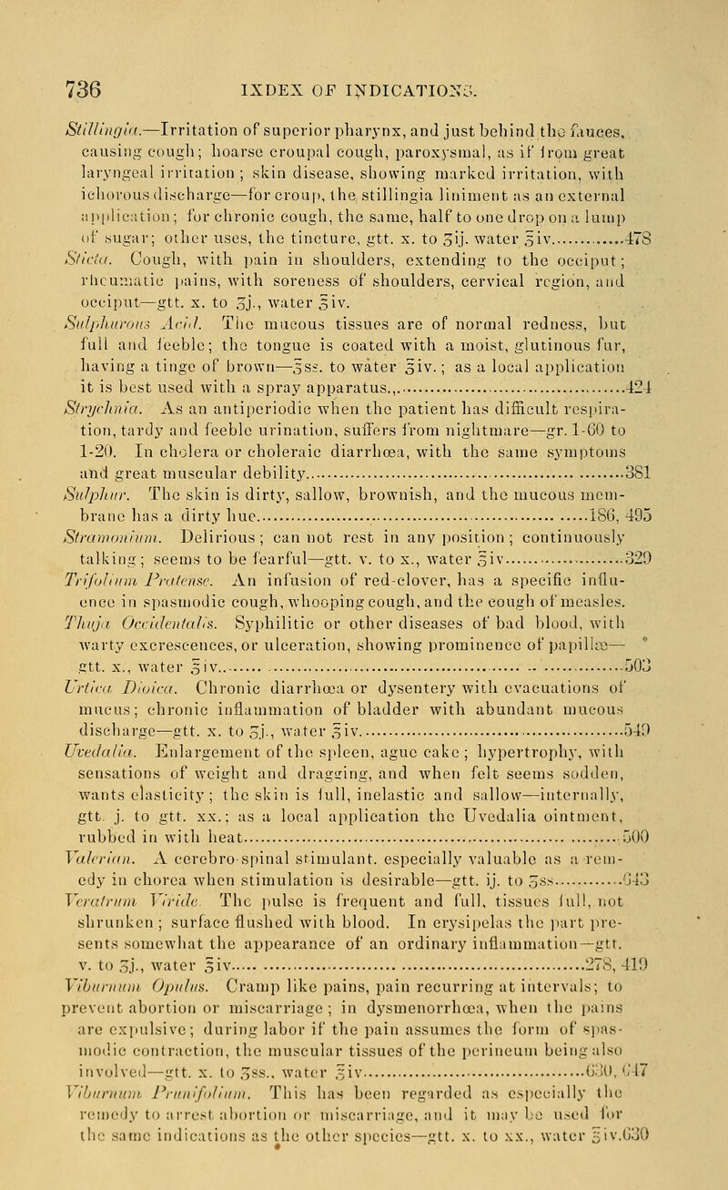 Stillingid.—Irritation of superior pharj-nx, and just behind the fauces, causing cougli; hoarse croupal cough, paroxysmal, as if iroui great laryngeal irritation ; skin disease, showing njarkcd irritation, with icliorous discharge—for croup, the stillingia liniment as an external application ; for chronic cough, the same, half to one drop on a lump (if sugar; other rises, the tincture, gtt. x. to oU- water s'lv 478 Sticta. Cough, with pain in shoulders, extending to the occiput; rlicunsatie pains, with soreness of shoulders, cervical region, and occiput—gtt. X. to .oj., water 5iv. Sulphurous Ariil. Tiic mucous tissues are of normal redness, but full and leeble; the tongue is coated with a moist, glutinous fur, having a tinge of brown—3S£. to water 3iv.; as a local application it is best used with a spray apparatus.,. 42-1 SfrycJinia. As an antiperiodic when the patient has difficvilt respira- tion, tardy and feeble urination, sufiers iVom nightmare—gr. 1-GO to 1-20. In cholera or choleraic diarrhoea, with the same symptoms attd great muscular debility 381 Sulphur. The skin is dirty, sallow, brownish, and the mucous mem- brane has a dirty hue 186, 495 Stramoniuin. Delirious; cannot rest in any position ; continuously talking; seems to be i'earful—gtt. v. to x., water 5iv 329 Trifulium Pra/enfic. An infusion of red-clover, has a specific influ- ence in spasmodic cough, whooping cough, and the cough of measles. Thuja Occidentalis. Syphilitic or other diseases of bad blood, with warty excrescences, or ulceration, showing prominence of papillae— gtt. X., water o'V-- -jO^ Urt'tca Dtuica. Chronic diarrlioea or dysentery with evacuations of mucus; chronic inflammation of bladder with abundant mucous discharge—gtt. x. to ,5j., water 5iv 549 UveJalia. Enlargement of the spleen, ague cake ; hypertrophy, with sensations of weight and drag<ring, and when felt seems sodden, wants elasticity ; the skin is lull, inelastic and sallow—internally, gtt. j. to gtt. XX.; as a local application the Uvedalia ointment, rubbed in with heat 500 Valerian. A cerebrospinal stimulant, especially valuable as a rem- edy in chorea when stimulation is desirable—gtt. ij. to 3ss ..043 Vcratrum Viride. The pulse is frequent and full, tissues lull, not shrunken ; surface flushed with blood. In erysipelas the part pre- sents somewhat the appearance of an ordinary inflammation—gtt. v. to .oj., water 5iv 278, 419 Vibunnnii Opuhis. Cramp like pains, pain recurring at intervals; to prevent abortion or miscarriage ; in dysmenorrhoea, when the pains are exjiulsivc; during labor if the pain assumes the form of sjias- modic contraction, the muscular tissues of the perineum being also involved—gtt. x. to 3ss., water .^iv G.K),'M7 Viburnum Prunifolium. This has been regarded a.s csi)ccially the remedy to arrest abortion oi- miscarriage, ami it imiy l;o used lor the .same indications as the other species—gtt. x. to .\.x., water 5iv.G30