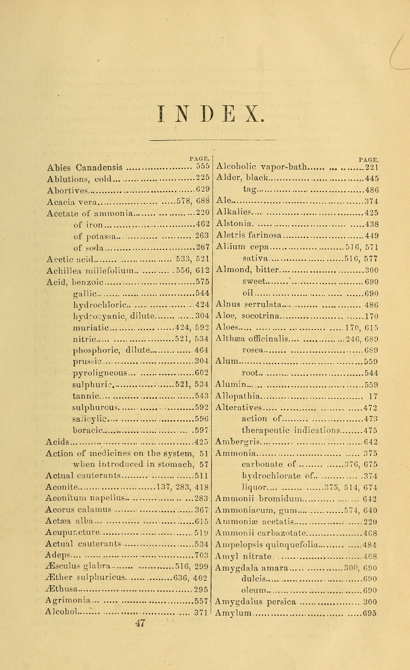 INDEX. PAGE. Abies Canadensis 555 Ablutions, cold 225 Abortives 629 Acacia vera 5'i'8, G88 Acetate of ammonia 220 of iron 462 of potassa 263 of soda 267 Acetic acid 533, r)21 Achillea millefolium 556, 612 Acid, benzoic 575 gallic 544 hydrochloric 424 liydrocyanic, dilute 304 muriatic 424, 592 nitric 521, 534 phosphoric, dilute 464 prussie 304 pyrol igneous 602 sulphuric- 521, 534 tannic 543 sulphurous 592 salicylic 596 boracic 597 Acids 425 Action of medicines on the system, 51 when introduced in stomach, 57 Actual cauterants 511 Aconite 137, 283, 418 Aconitum napellus 283 Acorus calamus ^ 367 Actaea alba , 615 Acupur.cture 5ly Actual cauterants, 534 Adeps 703 JSsculus glabra- 516, 299 ^ther Eulphuricus 636, 402 JEthusa 295 Agrimonia 557 Alcohol 371 47 PAGE. Alcoholic vapor-bath 221 Alder, black 445 tag 486 Ale 374 Alkalies 425 Alstonia 438 Aletris farinosa 449 Aliium cepa , 516, 571 sativa 516, 577 Almond, bitter 300 sweet .. ,...690 oil 690 Alnus serrulata 486 Aloe, socotrina 170 Aloes 170, 615 Althsa officinalis 246, 689 rosea 689 Alum 559 root.. 544 Alumin 559 Allopathia.... 17 Alteratives .....472 action of 473 therapeutic indications 475 Ambergris 642 Ammonia . 375 carbonate of 376, 675 hydrochlorate of. 374 liquor 375, 514, 674 Ammonii bromidum ... 642 Ammoniacum, gum.... '..574, 640 Ammonias acetatis 22U Ammonii carbazotate 4G8 Ampelopsis quinquefolia 484 Amyl nitrate 408 Amygdala amara 300, 690 dulcis 690 oleum 690 Amygdalus persica .300 Amylum , 695