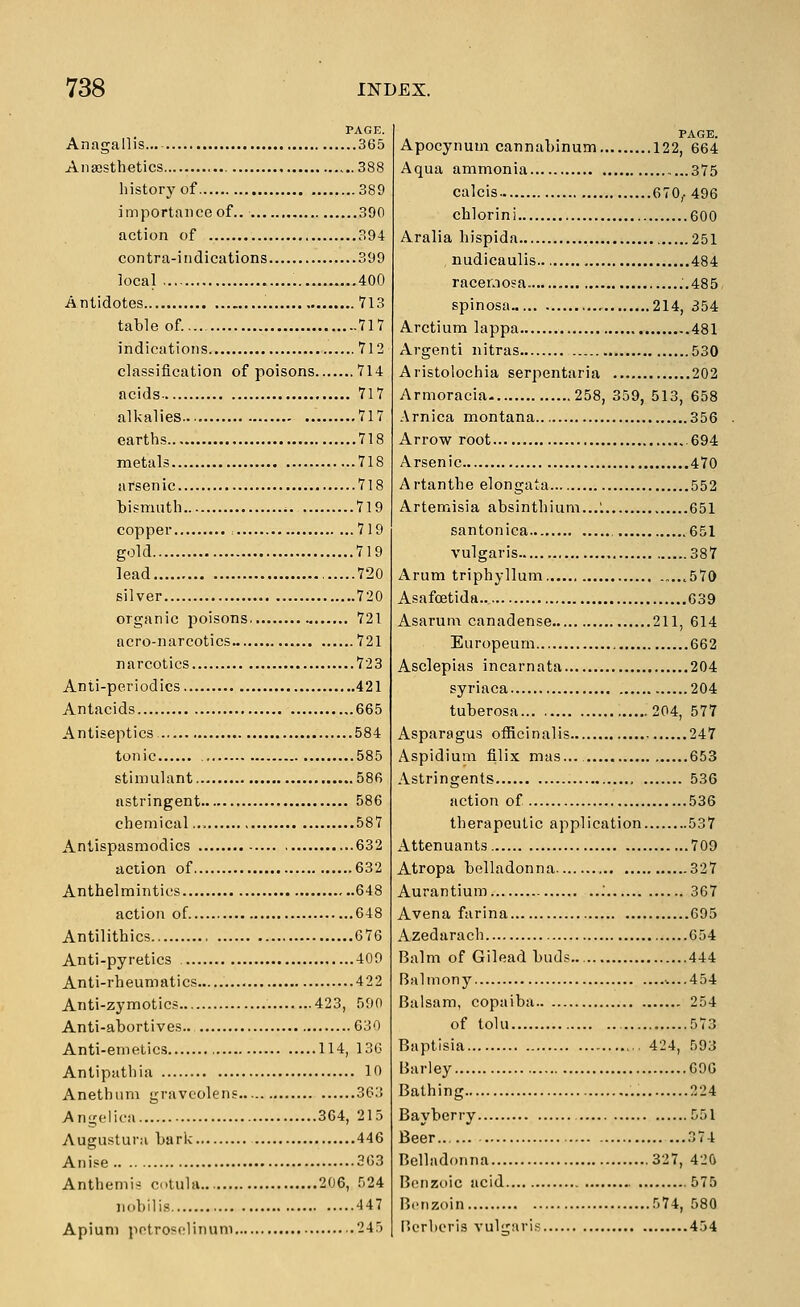 PAGE. Anagallis... 365 Anaesthetics 388 liistory of 389 importance of.. 390 action of 394 contra-indications 399 local 400 Antidotes 713 table of..... 717 indications 712 classification of poisons 714 acids- 717 alkalies 717 earths 718 metals 718 arsenic 718 bismuth 719 copper , 719 gold 719 lead 720 silver 720 organic poisons 721 acro-narcotics 721 narcotics 723 Anti-periodics 421 Antacids ,.665 Antiseptics 584 tonic 585 stimulant 58fi astringent 586 chemical 587 Antispasmodics 632 action of 632 Anthelmintics 648 action of 648 Antilithics 676 Anti-pyretics 409 Anti-rheumatics 422 Anti-zymotics 423, 590 Anti-abortives.. 630 Anti-emetics 114, 130 Antipathia 10 Anethum gravcolens 363 Angelica 364, 215 Augustura bark 446 Anise 303 Anthemis ctula 206, 524 iiobilis 447 Apium pctrosolinum 245 Apocynum cannabinum 122, 664 Aqua ammonia 375 calcis 670,. 496 chlorini 600 Aralia hispida 251 nudicaulis 484 racernosa ..485 spinosa 214, 354 Arctium lappa 481 Argenti nitras 530 Aristolochia serpentaria 202 Armoracia 258, 359, 513, 658 Arnica montana ..356 Arrow root 694 Arsenic 470 Artanthe elongata 552 Artemisia absinthium...1 651 santonica , 651 vulgaris 387 Arum triphyllum ,570 Asafoetida 039 Asarum canadense 211, 614 Europeum 662 Asclepias incarnata 204 syriaca 204 tuberosa... 204, 577 Asparagus officinalis 247 Aspidium filix mas... 653 Astringents 536 action of 536 therapeutic application 537 Attenuants 709 Atropa belladonna 327 Aurantium .' 367 Avena farina 695 Azedarach 654 Balm of Gilead buds.. 444 Balm on y -....454 Balsam, copaiba 254 of tolu 573 Baptisia 424, 593 Barley 690 Bathing 224 Bayberry 551 Beer.. 374 Belladonna 327, 42& Bonzt)ic acid 575 Benzoin 574, 580 I'crheris vulgiirls 454