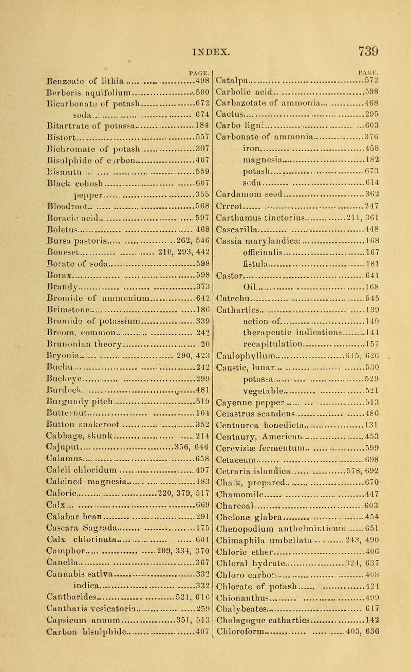 PAGE. Ccnzoatc of litliia 498 Borberis aquifolium '.500 Uicarbonato of potash 672 soda G74 Bitartrate of polassa- 184 Bistort 557 Bichromate of potash 307 Bisulpliido of c irbon 407 2iisrmitli 559 Bhick cohosh 607 pepper 355 Bloodrout 568 Boracic acid acid 597 Boletus 468 Bursa pastoris 262, 546 Boneset 210, 293,442 Borate of soda 598 Borax 598 Brandy 373 Broniide of ammonium 642 Brimstone 186 Bromide of potassium 339 Broom, common.. 242 JJrunoiiian theory 20 Bryonia 290, 423 Buchu 242 Bucivoye 299 JUirdock ,. 481 Burgundy pitch 519 Butternut 164 Button snakeroot 352 Cabbage, skunk 214 Cajuput 356, 646 Calamus 658 Calcii chloridum 497 Ciileined magnesia 183 Caloric 220, 379, 517 Calx 669 Calabar bean 291 Cascara Sagrada 175 Calx chlorinata 601 Camphor 209,334, 370 Canella 367 Cannabis sativa 332 indica 332 Cantharides 521, 61G Cantharis vesicatoriu 259 Capsicum anuum 351, 513 Cftrbon bisulphide 407 Catalpa 572 Carbolic acid 598 Carbazotate of ammonia 468 Cactus 295 Carbo lign: ...603 Carbonate of ammonia 376 iron i 458 magnesia 182 potash.... 673 soda 614 Cardamom seed 362 Crrrot .....247 Carthamus tinctorius 211, 361 Cascarilla 448 Cassia marylandica: 168 officinalis 167 fistula 181 Castor 641 Oil 168 Catechu.. 545 Cathartics 139 action of. 140 therapeutic indications 144 recapitulation 157 Caulophyllum G15, 626 Caustic, lunar 530 potas;a 529 vegetable 521 Cayenne pepper.. 513 Celastrus scandens 456 Centaurea bonedicta 131 Centaury, American 453 Cerevisise fcrmentum 599 Cetaceum 698 Cetraria islandica 578, 69-2 Chalk, prepared 670 Chamomile 447 Charcoal 603 Chelone glabra 454 Chenopodium anthelmicticum 651 Chimaphila umbellata. 243, 490 Chloric ether 406 Chloral hydrate 324, 637 Chloro carbor. 408 Chlorate of potash 424 Chionanthus 499 Chalybeates 617 Cholagoguo cathartics .., 142 Chloroform 403, 636