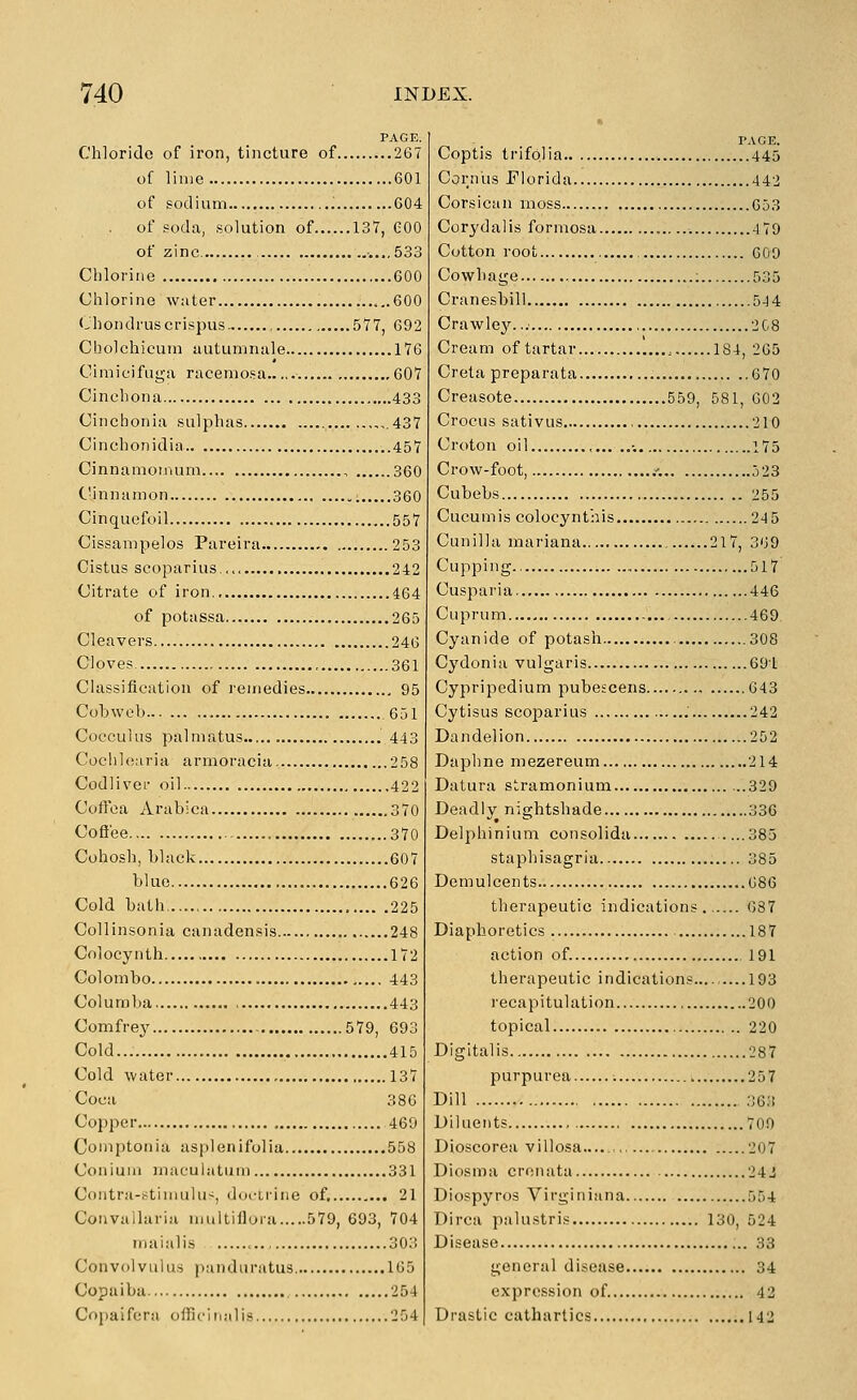 PAGE. Chloride of iron, tincture of 267 of lime 601 of sodium .' 604 . of soda, solution of 137, COO of zinc ...,533 Chlorine 600 Chlorine water ...600 Chondruscrispus 577, 692 Cholchicum tiutumnale 176 Cimicifuga racemosa 607 Cinchona 433 Cinchonia sulphas ,,.437 Cinchonidia 457 Cinnamomum , 360 Cinnamon 360 Cinquefoil ,..557 Cissanipelos Pareira 253 Cistus scoparius,... 242 Citrate of iron 464 of potassa 265 Cleavers 24G Cloves , 361 Classification of I'cmedies 95 Cobweb 651 Cocculus palmatus 443 Cochlearia armoracia 258 Codliver oil 422 Coftca Arabica 370 Coftee 370 Cohosh, black 607 blue 626 Cold bath. 225 Collinsonia canadensis 248 Cnlocynth 172 Colombo 443 Coluraba 443 Comfrey 579, 693 Cold... 415 Cold water 137 Coca 386 Copper 469 Comptonia asplenifolia 568 Conium maculatum 331 Contrii-h^timulu-;, doctrine of. 21 Coiivailaria multiflora 579, 693, 704 iiiaiali.s 303 Convolvulu.s i^anduratus 165 Copaiba 254 Copaifera officiiialis 254 PAGE. Coptis trifolia 445 Cornus Florida 442 Corsican moss 653 Corydalis formosa 4 79 Cotton root 609 Cowbage ; 535 Cranesbill 544 Crawley... 2C8 Cream of tartar... , 184, 265 Creta preparata 670 Creasote 559, 581, 602 Crocus sativus 210 Croton oil •. 175 Crow-foot, .'. 523 Cubebs 255 Cucumis colocynt'nis 245 Cunilla mariana 217, 369 Cupping.. 517 Cusparia 446 Cuprum 469 Cyanide of potash 308 Cydonia vulgaris 691 Cypripedium pubescens 643 Cytisus scoparius 242 Dandelion 252 Daphne mezereum 214 Datura stramonium 329 Deadly nightshade 336 Delphinium consolida 385 staphisagria 385 Demulcents 686 therapeutic indications 087 Diaphoretics 187 action of. 191 therapeutic indications 193 recapitulation 200 topical 220 Digitalis 287 purpurea ; 257 Dill 363 Diluents 700 Dioscorea villosa.... 207 Diosma crenata 24J Diospyros Virginiana 554 Dirca palustris 130, 524 Disease 33 general disease 34 expression of 42 Drastic cathartics 142