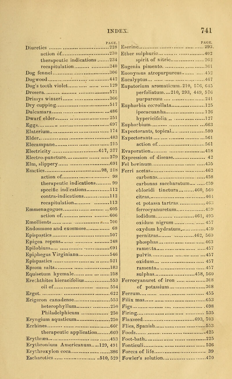 PAGE. Diuretics '^'^^ uclion of '^30 therapeutic indications 234 recapitulation 240 Dog fennel 30G Dogwood ' 442 Dog's tooth violet 129 Drosera 571 Driniys winieri 366 Dry cupping 517 Dulcamara 486 Dwarf elder 251 Eggs 697 Elaterium l'?4 Elder 483 Elecampane 21 5 Electricity 617, 377 Electro-puncture 379 Elm, slippery 691 Emetics 98, 218 action of. 98 therapeutic indications 99 specific indications 112 Gontra-indications 112 recapitulation 113 Emmenagogues 605 action of 606 Emollients ,....700 Endosmose and exosmose 68 Epispastics 507 Epigea repens 248 Epilobium 691 Epiphegus Virginiana 546 Epispaslics <, 521 Epsom .salts ...183 Equisetum hyemale 258 Ereohthites hieracifolius 553 oil of 554 Ergot 622 Erigeron canadense 553 heterophyllum 250 Philadelphicum 250 Eryngiura aquaticum 250 Errhines 66C therapeutic application 660 Erythrsea 453 Erythroniuni Americanum 129, 491 Erythroxylon coca 386 Escharotics 510, 529 PACK. Eseririo 29;J. Ether sulphuric 402 spirit of nitric 2G2 Eugenia pimento. ;!Gi Euoiiynius atropurpurcus 452 Eucalyptus , 407 Eupatorium aromaticum,.2l0, 576, 045 perfoliatum....210, 293, 449, 576 purpureura 241 Euphorbia corrollata 125 ipecacuanha 126 hypericifolia. 127 Euphorbium 663 Expectorants, topical 580 Expectorants -. 561 action of. 561 Evaporation 418 Expression of disease 42 Fel bovinum 455 Ferri acetas 463 carbonas 458 carbonas saccharatum 459 chloridi tinctura 460, 560 citras 464 et potassa tartras 40:; ferrocyanurctum 450 iodidum 461, 495 oxidum nigrum 457 oxydum hydratum. 459 pernitras 462, 560 phosphas 463 rame..ta , 457 pulvis 457 oxidum 457 ramenta.. 457 sulphas 458, 560 Ferroeyanuret of iron 308 of potassium 308 Ferrum 455 Filix mas 653 Figs 698 Firing 535 Flaxseed 693, 703 Flies, Spanish , 553 Foods 425 Foot-bath 225 Fonticuli ...526 Forces of life 39 Fowler's solution 470