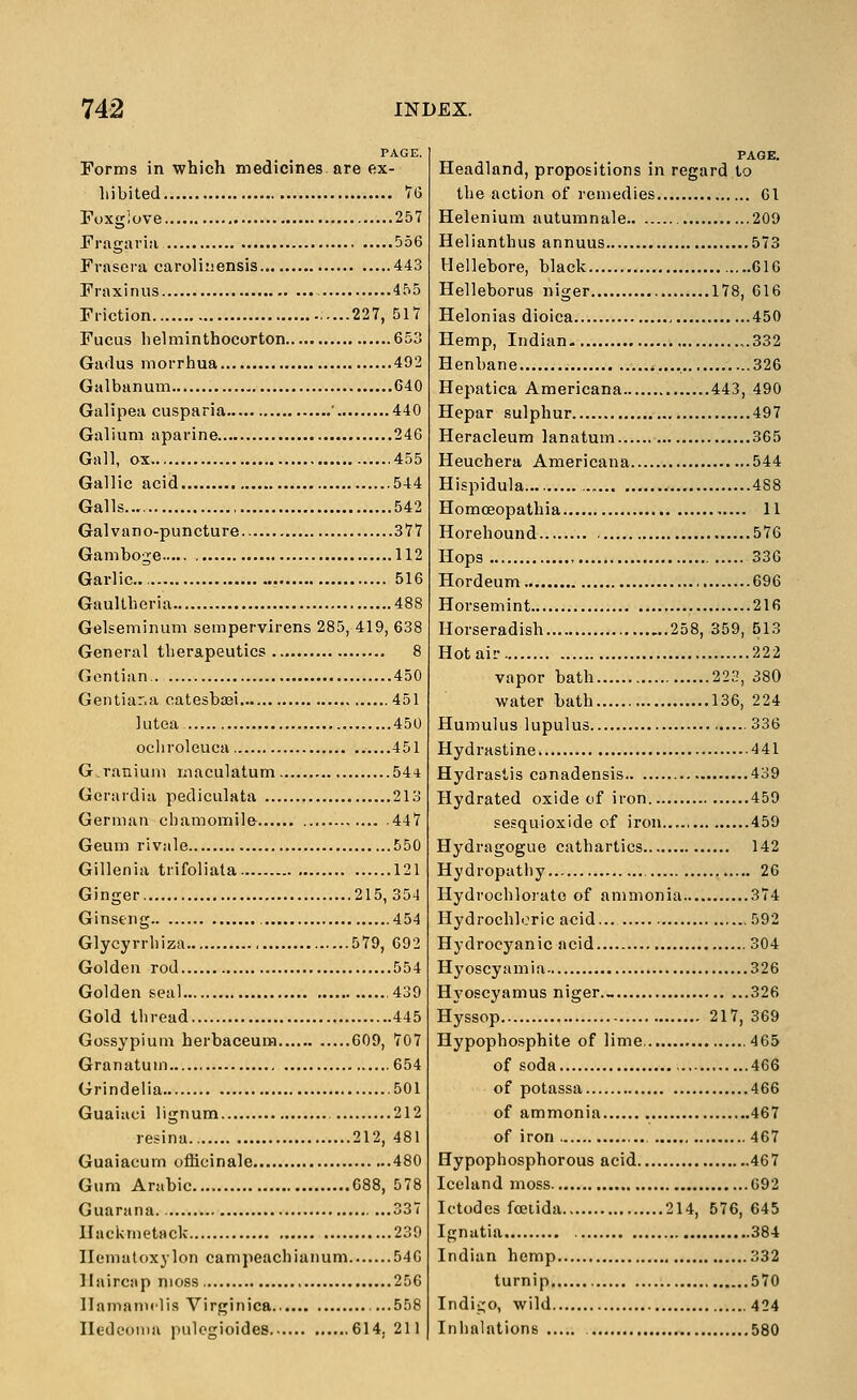 PAGE. Forms in which medicines are ex- hibited V(3 Toxgiove 257 Fragai-ia 556 Frasera caroliiiensis 443 Fraxinus 455 Friction 227, 517 Fucus helminthocorton 653 Gadus morrhua 492 Galbanum 640 Galipea cusparia ' 440 Galium aparine 246 Gall, ox 455 Gallic acid 544 Galls 542 Galvano-puncture 377 Gamboge 112 Garlic 516 Gaultheria 488 Gelseminum sempervirens 285, 419, 638 General therapeutics 8 Gentian 450 Gentiar.a catesbasi 451 kitea 450 ocliroleuca 451 Granium rnaculatum 544 Gerardia pediculata 213 German chamomile 447 Geum rivale 550 Gillenia trifoliata 121 Ginger 215,354 Ginseng 454 Glycyrrhiza 579, 692 Golden rod 554 Golden seal .439 Gold thread 445 Gossypium herbaceura 609, 707 Granatuin ....654 Grindelia 501 Guaiaci lignum 212 resina 212, 481 Guaiacum officinale 480 Gum Arabic... 688, 578 Guarana 337 llackmetack 239 Ilematoxylon campeachianum 546 llaircap moss 256 Ilamannlis Virginica ...558 Iledconia pulcgioides 614, 211 Headland, propositions in regard to the action of remedies 61 Helenium autumnale 209 Helianthus annuus 573 Hellebore, black 616 Helleborus niger 178, 616 Helonias dioica 450 Hemp, Indian ,.332 Henbane 326 Hepatica Americana 443, 490 Hepar sulphur 497 Heracleum lanatum 365 Heuchera Americana 544 Hispidula.... 488 Homceopathia 11 Horehound 576 Hops 336 Hordeum 696 Horsemint 216 Horseradish 258, 359, 513 Hot ail- 222 vapor bath 223, 380 water bath 136,224 Humulus lupulus 336 Hydrastine 4 41 Hydrastis canadensis 439 Hydrated oxide of iron 459 sesquioxide of iron.., 459 Hydragogue cathartics 142 Hydropatiiy 26 Hydrochlorate of ammonia 374 Hydrochloric acid... 592 Hydrocyanic acid 304 Hyoscyamia 326 Hyoscyamus niger._ 326 Hyssop 217, 369 Hypophosphite of lime, 465 of soda 466 of potassa 466 of ammonia 467 of iron 467 Hypophosphorous acid 467 Iceland moss 692 Ictodes foeiida 214, 576, 645 Ignatia 384 Indian hemp 332 turnip 570 Indigo, wild 424 Inhalations 580