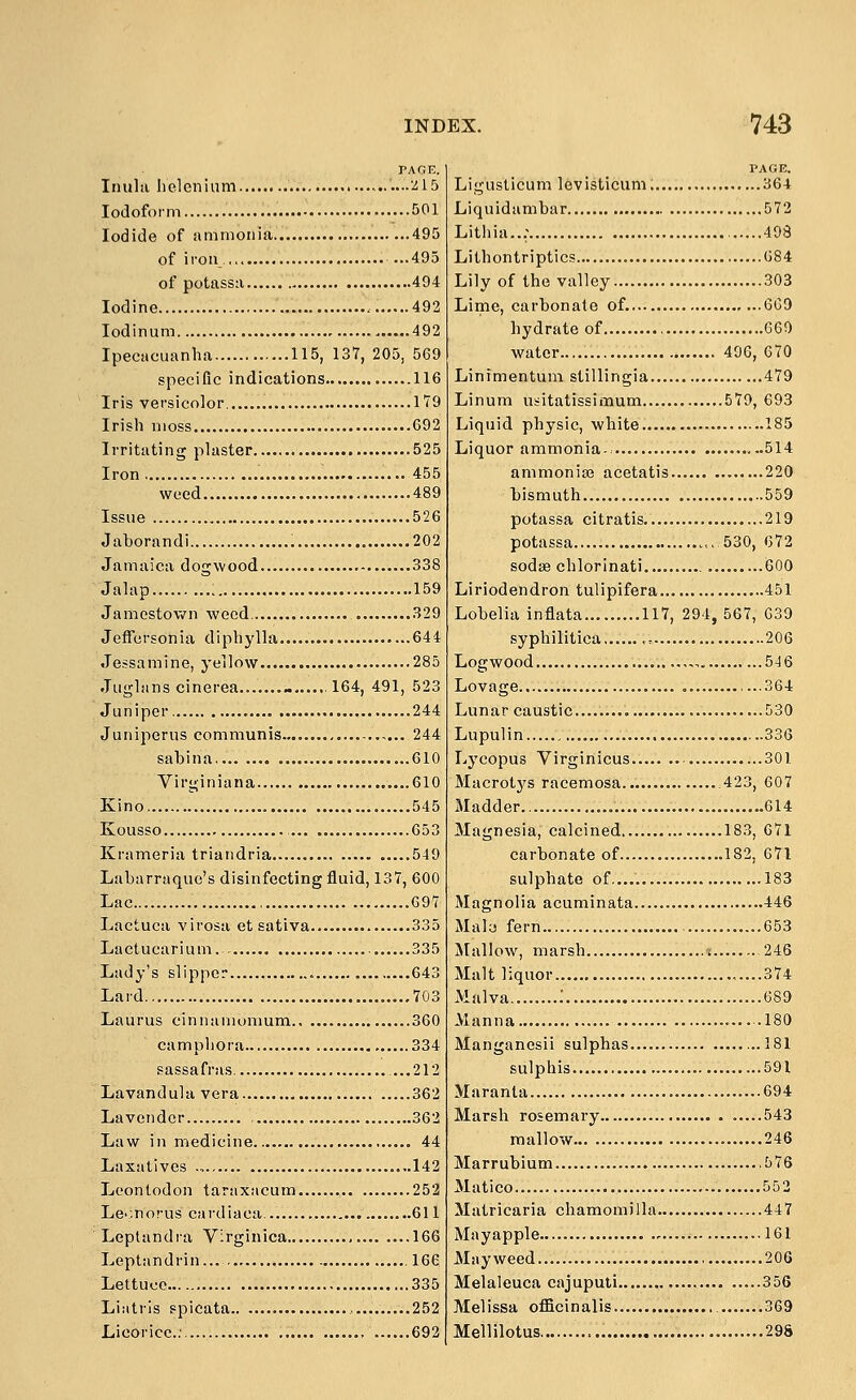 VAC.F.. Inulii lielonlum ....215 Iodoform 501 Iodide of ammonia 495 of iron... 495 of potassa 494 Iodine 492 lodinum 492 Ipecacuanha 115, 137, 205, 569 specific indications 116 Iris versicolor 179 Irish moss 692 Irritating plaster .525 Iron 455 weed 489 Issue 526 Jaborandi 202 Jamaica dogwood 338 Jalap : 159 Jamestown weed 329 Jeffersonia diphylla 644 Jessamine, yellow 285 Juglanscinerea ...,164, 491, 523 Juniper 244 Juniperus communis ,... 244 sabina, 610 Virginiana 610 Kino. 545 Kousso , 653 Krameria triandria 549 Labarraque's disinfecting fluid, 137, 600 Lac , 097 Lactuca virosa et sativa 335 Lactucarium. 335 Lady's slipper 643 Lard 703 Laurus cinnamomum 360 campliora 334 sassafras, ...212 Lavandula vera 362 Lavender , 362 Law in medicine 44 Laxatives 142 Leontodon taraxacum 252 Le-^norus cardiaca, 611 Leptandra Virginica 166 Leptandrin... 166 Lettuce ...335 Liatris spicata 252 Licorice.; 692 PAGE. Ligusticum levisticum; 364 Liquidambar 572 Lithia..; , 498 Lithontriptics G84 Lily of the valley 303 Lime, carbonate of. 609 hydrate of 660 water 496, 670 Linimentum stillingia 479 Linum usitatissimum 579, 693 Liquid physic, white 185 Liquor ammonia- ...514 ammonise acetatis 220 bismuth 559 potassa citratis. 219 potassa ...530, 672 sodse chlorinati 600 Liriodendron tulipifera 451 Lobelia inflata... 117, 294, 567, 639 syphilitica. ,. 206 Logwood ,,. 546 Lovage ,...364 Lunar caustic......... 530 Lupulin 336 Lycopus Virginicus 301 Macrotys racemosa. ;423, 607 Madder 614 Magnesia, calcined 183, 671 carbonate of .182, 671 sulphate of. 183 Magnolia acuminata 446 Maly fern 653 Mallow, marsh j 246 Malt liquor .....374 Malva ; 689 Manna 180 Manganesii sulphas.... ...181 sulpliis 591 Maranla 694 Marsh rosemary .....543 mallow 246 Marrubium 576 Matico 552 Matricaria chamomilla 447 Mayapple 161 Mayweed 206 Melaleuca cajuputi 356 Melissa officinalis 369 Mellilotus 298