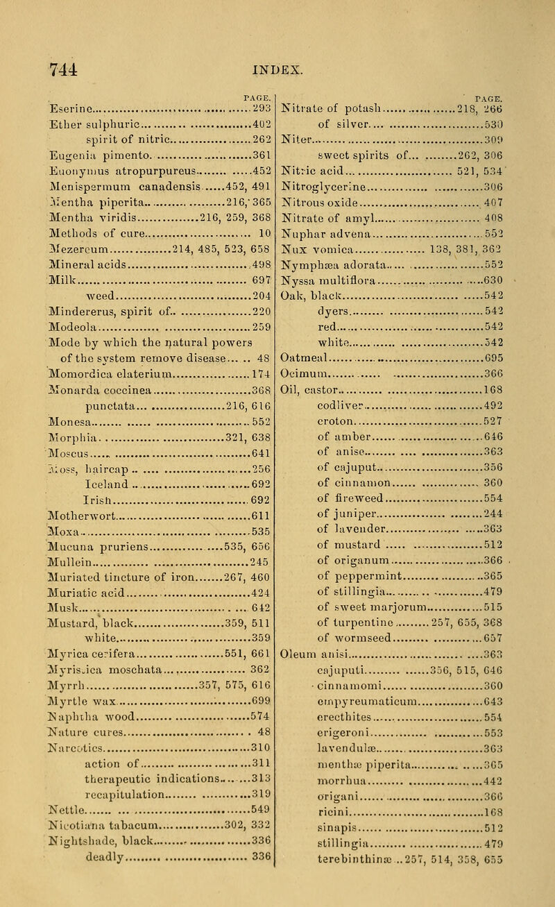 PAGE. Eserine 293 Ether sulphuric 402 spirit of nitric 262 Eugenia pimento. 361 Eiionynius atropurpureus 452 JVIcnispsrmum canadensis. 452, 491 -Mentha piperita 216,'365 Mentha viridis 216, 259, 368 Methods of cure 10 Mezercum 214, 485, 523, 658 Mineral acids ,498 Milk 697 weed 204 Mindererus, spirit of. 220 Modeola 259 Mode by Avhich the ijatural powers of the system remove disease 48 Momordica elaterium 174 Monarda coccinea 368 punctata 216, 616 Monesa 552 Morphia 321, 638 Moscus....^ 641 jioss, haircap 256 Iceland , 692 Irish 692 Motherwort 611 Moxa 535 Mucuna pruriens .....535, 656 Mullein 245 Muriated tincture of iron 267, 460 Muriatic acid 424 Musk 642 Mustard,'black 359, 511 white 359 Myrica cerifera 551, 661 MyriSwica moschata..., 362 Myrrh 357, 575, 616 Myrtle wax. 699 INlaphiha wood 574 Nature cures 48 Narcotics 310 action of 311 therapeutic indications 313 recapitulation 319 Nettle 549 Nicotia'na tabacum 302, 332 Nightshade, black 336 deadly 336 Nitrate of potash 218, 266 of silver 530 Niter 309 sweet spirits of 262,306 Nitric acid 521, 534' Nitroglycerine 306 Nitrous oxide 40 7 Nitrate of amyl 408 Nuphar ad vena 552 Nux vomica 138, 381, 362 Nymphsea adorata 552 Nyssa multiflora 630 Oak, black 542 dyers 542 red 542 white 542 Oatmeal 695 Ocimum 366 Oil, castor 168 codliver , 492 croton 527 of amber ...646 of anise 363 of cajuput ..356 of cinnamon 360 of fireweed 554 of juniper 244 of lavender , 363 of mustard 512 of origanum 366 of peppermint 365 of stillingia 479 of sweet marjorum 515 of turpentine 257, 655, 368 of wormseed 657 Oleum anisi 363 cajuputi 356, 515, 646 ■ cinnamomi 360 empyreumaticum 643 orecthites 554 erigeroni 553 lavenduloB 363 nientha3 piperita 305 n^orrhua 442 origani 366 ricini 163 sinapis 512 stillingia 479 terebinthina3...257, 514, 358, 655