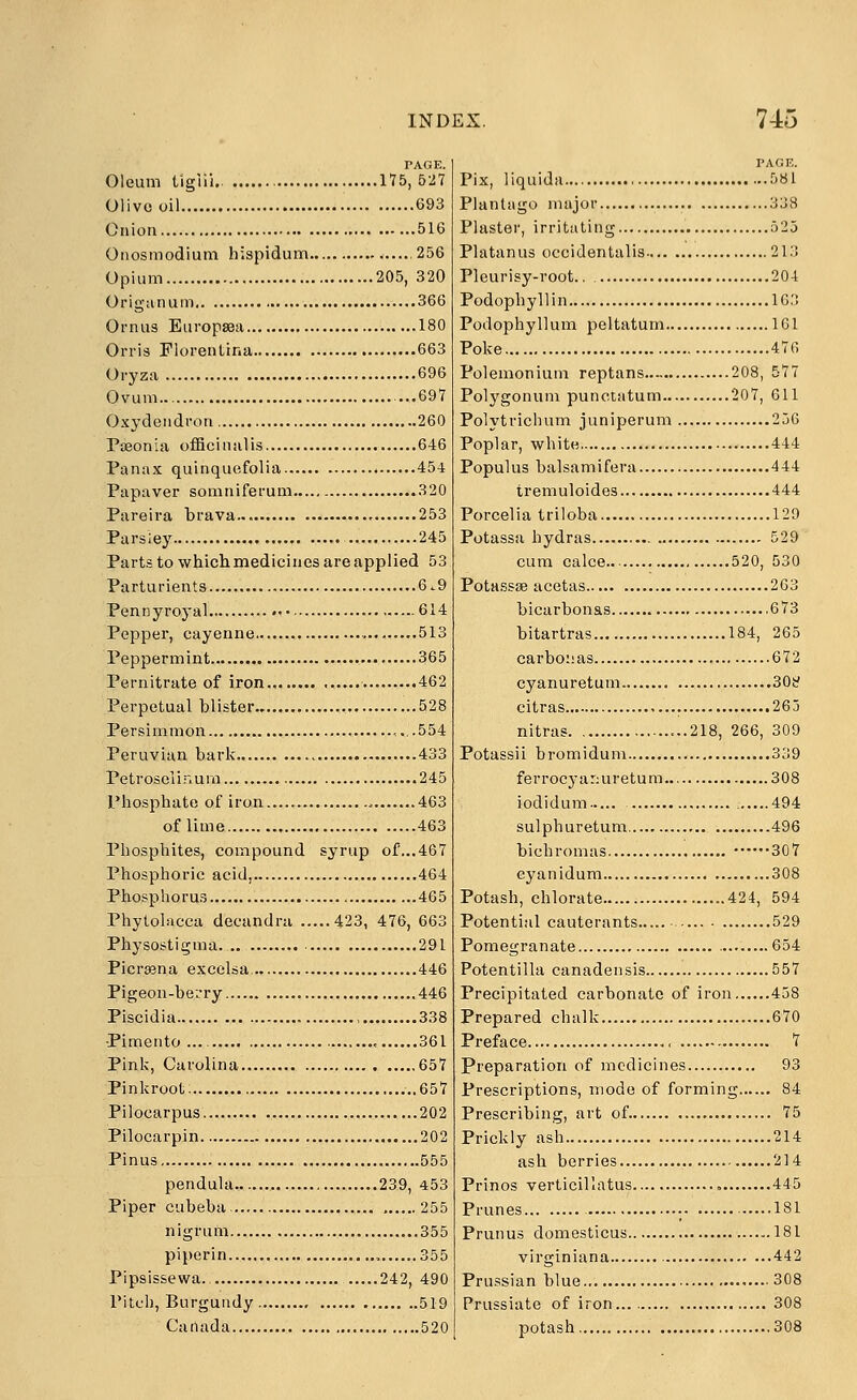 PAGE. Oleum tlgiii.. 175,527 Olivo oil 693 Onion 516 Onosmodium hispidum 256 Opium 205, 320 Origanum 366 Ornus EuropsBa 180 Orris Florentina 663 Oryza 696 Ovum ...697 Oxydendron 260 Paeonia officinalis 646 Panax quinquefolia 454 Papaver somniferum 320 Pareira brava 253 Parsley 245 Parts to which medicines are applied 53 Parturients 6.9 Pennyroyal 614 Pepper, cayenne , 513 Peppermint 365 Pernitrate of iron 462 Perpetual blister 528 Persimmon ,.. .554 Peruvian bark 433 Petroseiir.ura 245 Phosphate of iron 463 of lime 463 Phosphites, compound syrup of...467 Phosphoric acid, 464 Phosphorus 465 Phytolacca decandra 423, 476, 663 Physosti^ma 291 Picrasna excclsa, 446 Pigeon-berry 446 Piscidia , 338 Pimento , 361 Pink, Carolina 657 Pinkroot; ..657 Pilocarpus 202 Pilocarpin 202 Pinus 555 pendula 239, 453 Piper cubeba , 255 nigrum 355 piporin 355 Pipsissewa., 242, 490 Pitch, Burgundy 519 Canada 520 Pix, liquida 581 Plantago major 338 Plaster, irritating 525 Platanus occidentalis 213 Pleurisy-root 204 Podophyllin 163 Podophyllum peltatum 161 Poke 476 Polemonium reptans 208, 577 Polygonum punctatum 207, 611 Polytrichum juniperum 256 Poplar, white 444 Populus balsamifera 444 tremuloides 444 Porcelia triloba 129 Potassa hydras 529 cum calce 520, 530 Potassse acetas 263 bicarbonas 673 bitartras 184, 265 carboiias 672 cyanuretum 30!:? citras 265 nitras ...218, 266, 309 Potassii bromidum 339 ferrocyanuretum 308 iodidum 494 sulphuretum 496 bichromas 307 cyanidum 308 Potash, chlorate 424, 594 Potential cauterants 529 Pomegranate .........654 Potentilla canadensis 557 Precipitated carbonate of iron 458 Prepared chalk 670 Preface 7 Preparation of medicines 93 Prescriptions, mode of forming 84 Prescribing, art of. 75 Prickly ash 214 ash berries 214 Prinos verticillatus.... , 445 Prunes • 181 Prunus domesticus 181 virginiana 442 Prussian blue 308 Prussiate of iron... 308 potash 308