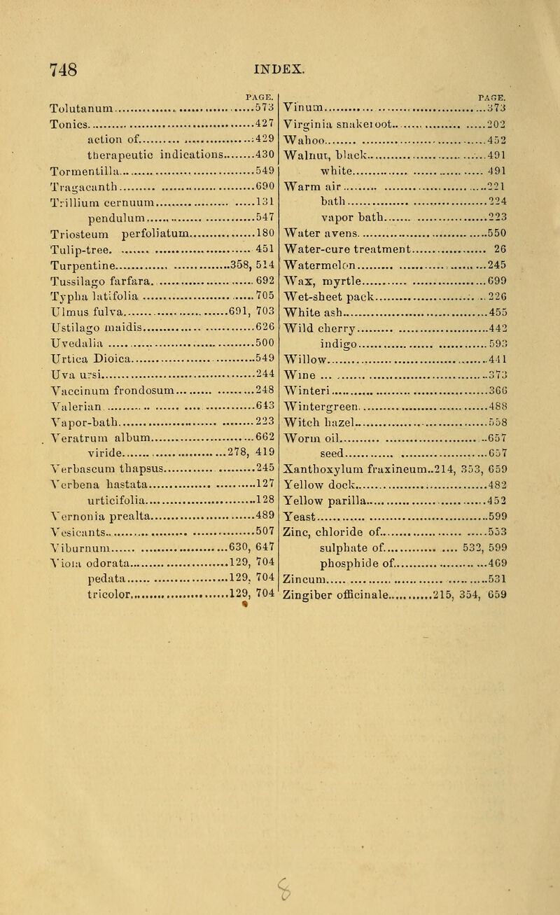 PAGE. Tolutanum 573 Tonics 427 action of. ;429 therapeutic indications 430 Tormentilla 549 Traijacanth 690 Trillium cernuum 131 pendulum 547 Triosteum perfoliatum 180 Tulip-tree 451 Turpentine 358, 514 Tussilago farfara. 692 Typlia latifolia 705 Ulmus fulva 691, 703 Ustilago niaidis 626 Uvedalia 500 Urtioa Dioica 549 Uva ursi 244 Vaccinum frondosum 248 Valerian 643 Vapor-bath 223 Veratrum album 662 viride 278, 419 Verbascum thapsus 245 A'crbena hastata 127 urticifolia 128 Vernonia prealta 489 Vesicants 507 Viburnum 630, 647 Vioia odorata 129, 704 pedata 129, 704 tricolor 129, 704 PAGE. Vinum 373 Virginia snakeioot 202 Wahoo 452 Walnut, black ...491 white 491 Warm air 221 bath 224 vapor bath 223 Water avens 550 Water-cure treatment 26 Watermelon , 245 Wax, myrtle ....G99 Wet-sheet pack ..22G White ash 455 Wild cherry 442 indigo 593 Willow 441 Wine 373 Winteri 36G Wintergreen 488 Witch hazel 558 Worm oil —657 seed .....Gbl Xanthoxylum fraxineum..214, .353, 659 Yellow dock 482 Yellow parilla 4 52 Yeast 599 Zinc, chloride of. 553 sulphate of. 532, 599 phosphide of. 469 Zincum 531 Zingiber officinale...,, 215, 354, 659 S