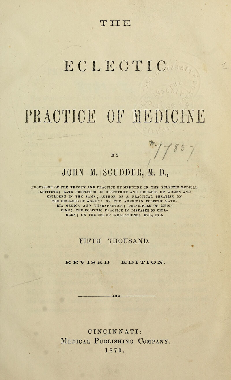 THE CLECTIC -' CINE BY JOHN M. SCUDDER, M. D., PROFESSOR OP THE THEORY AND PRACTICE OF MEDICINE IN THE ECLECTIC MEDIC&L INSTITUTE ; LATE PROFESSOR OF OBSTETRICS AND DISEASES OF WOMEN AND CHILDREN IN THE SAME ; AUTHOR OF A PRACTICAL TREATISE ON THE DISEASES OF WOMEN ; OF THE AMERICAN ECLECTIC MATE- RIA MEDICA AND THERAPEUTICS ; PRINCIPLES OF MEDI- CINE; THE ECLECTIC PRACTICE IN DISEASES OF CHIL- DREN ; ON THE USE OF INHALATIONS} ETC., ETC. FIFTH THOUSAND. REVISED EDITION. CINCINNATI: Medical Publishing Company. 1870.