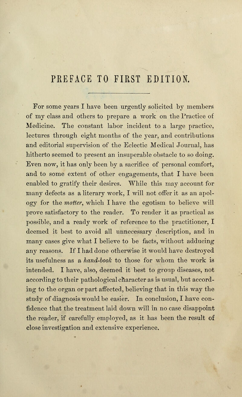 PREFACE TO FIRST EDITION. For some years I have been urgently solicited by members of my class and others to prepare a work on the Practice of Medicine. The constant labor incident to a large practice, lectures through eight months of the year, and contributions and editorial supervision of the Eclectic Medical Journal, has hitherto seemed to present an insuperable obstacle to so doing. Even now, it has only been by a sacrifice of personal comfort, and to some extent of other engagements, that I have been enabled to gratify their desires. While this may account for many defects as a literary work, I will not offer it as an apol- ogy for the matter, which I have the egotism to believe will prove satisfactory to the reader. To render it as practical as possible, and a ready work of reference to the practitioner, I deemed it best to avoid all unnecessary description, and in many cases give what I believe to be facts, without adducing any reasons. If I had done otherwise it would have destroyed its usefulness as a hand-book to those for whom the work is intended. I have, also, deemed it best to group diseases, not according to their pathological character as is usual, but accord- ing to the organ or part affected, believing that in this way the study of diagnosis would be easier. In conclusion, I have con- fidence that the treatment laid down will in no case disappoint the reader, if carefully employed, as it has been the result of close investigation and extensive experience.