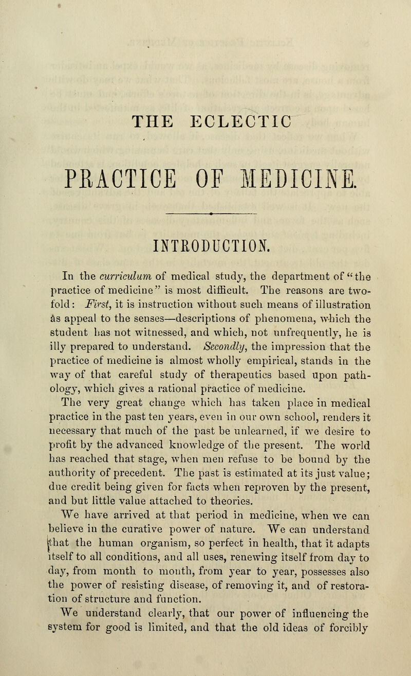 THE ECLECTIC PRACTICE OF MEDICINE. INTRODUCTION. In the curriculum of medical study, the department of the practice of medicine is most difficult. The reasons are two- fold : First, it is instruction without such means of illustration as appeal to the senses—descriptions of phenomena, which the student has not witnessed, and which, not uufrequently, he is illy prepared to understand. Secondly, the impression that the practice of medicine is almost wholly empirical, stands in the way of that careful study of therapeutics based upon path- ology, which gives a rational practice of medicine. The very great change which has taken place in medical practice in the past ten years, even in our own school, renders it necessary that much of the past be unlearned, if we desire to profit by the advanced knowledge of the present. The world has reached that stage, when men refuse to be bound by the authority of precedent. The past is estimated at its just value; due credit being given for facts when reproven by the present, and but little value attached to theories. We have arrived at that period in medicine, when we can believe in the curative power of nature. We can understand Ithat the human organism, so perfect in health, that it adapts itself to all conditions, and all uses, renewing itself from day to day, from month to mouth, from year to year, possesses also the power of resisting disease, of removing it, and of restora- tion of structure and function. We understand clearly, that our power of influencing the system for good is limited, and that the old ideas of forcibly