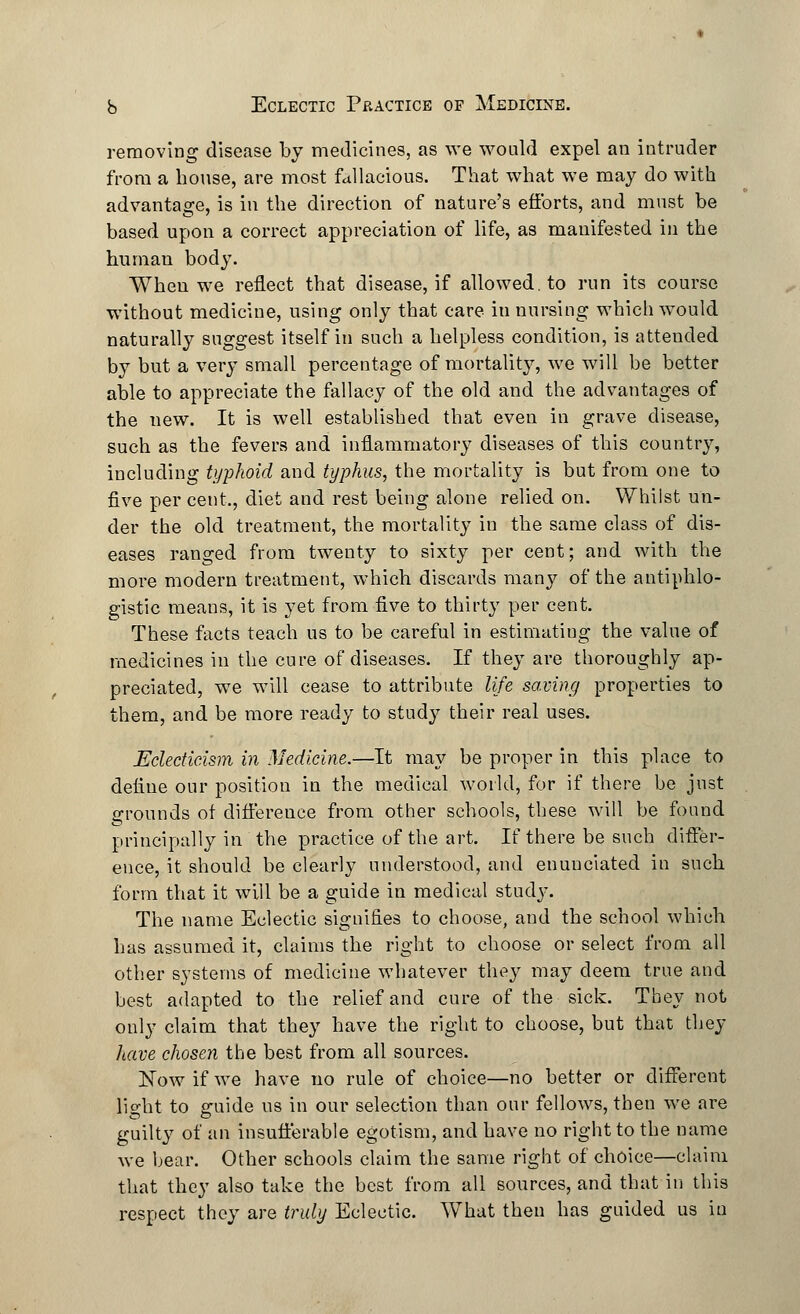 removing disease by medicines, as we would expel an intruder from a house, are most fallacious. That what we may do with advantage, is in the direction of nature's efforts, and must be based upon a correct appreciation of life, as manifested in the human body. When we reflect that disease, if allowed, to run its course without medicine, using only that care in nursing which would naturally suggest itself in such a helpless condition, is attended by but a very small percentage of mortality, we will be better able to appreciate the fallacy of the old and the advantages of the new. It is well established that even in grave disease, such as the fevers and inflammatory diseases of this country, including typhoid and typhus, the mortality is but from one to five per cent, diet and rest being alone relied on. Whilst un- der the old treatment, the mortality in the same class of dis- eases ranged from twenty to sixty per cent; and with the more modern treatment, which discards many of the antiphlo- gistic means, it is yet from five to thirty per cent. These facts teach us to be careful in estimating the value of medicines in the cure of diseases. If they are thoroughly ap- preciated, we will cease to attribute life savdng properties to them, and be more ready to study their real uses. Eclecticism in Medicine.—It may be proper in this place to deiiue our position in the medical world, for if there be just grounds of difference from other schools, these will be found principally in the practice of the art. If there be such differ- ence, it should be clearly understood, and enunciated in such form that it will be a guide in medical study. The name Eclectic signifies to choose, and the school which has assumed it, claims the right to choose or select from all other systems of medicine whatever they may deem true and best adapted to the relief and cure of the sick. They not only claim that they have the right to choose, but that they have chosen the best from all sources. Now if we have no rule of choice—no better or different light to guide us in our selection than our fellows, theu we are guilty of an insufferable egotism, and have no right to the name we bear. Other schools claim the same right of choice—claim that they also take the best from all sources, and that in this respect they are truly Eclectic. What then has guided us in