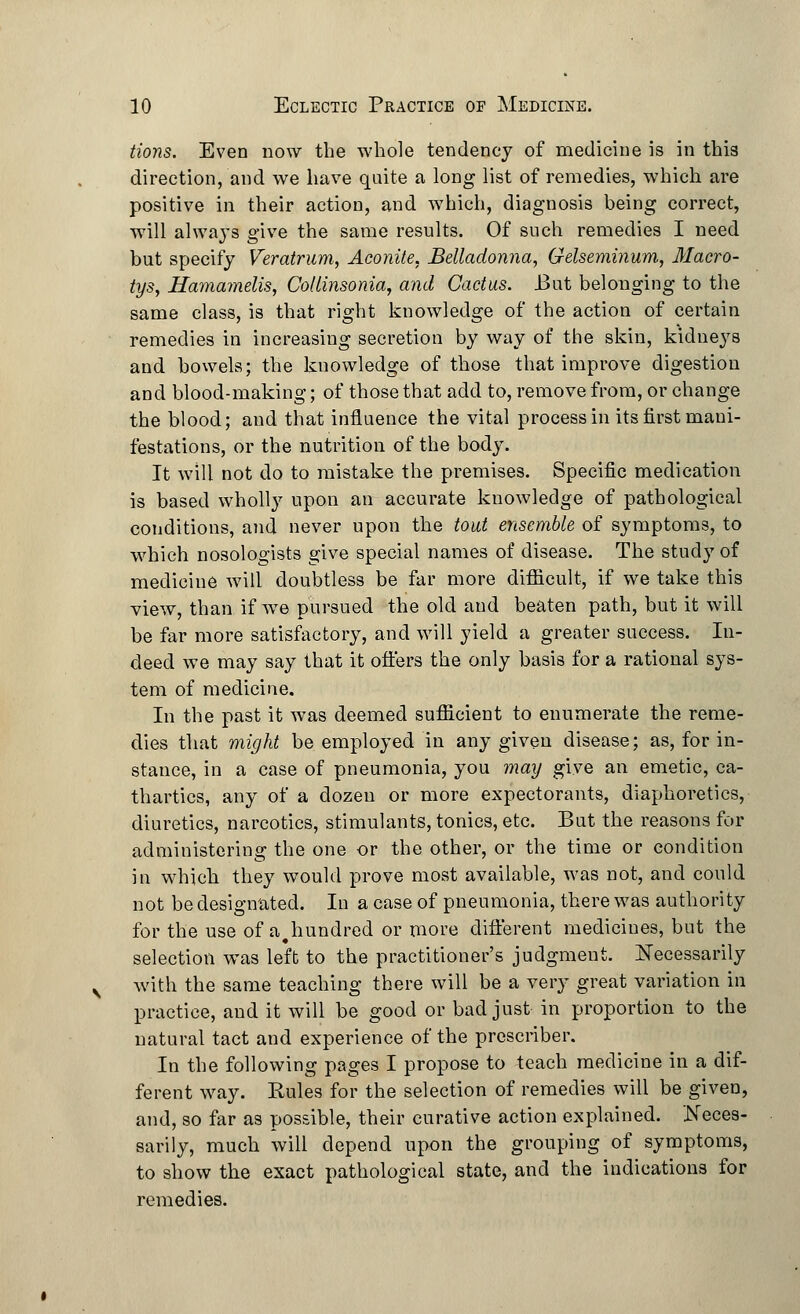 tions. Even now the whole tendency of medicine is in thi8 direction, and we have quite a long list of remedies, which are positive in their action, and which, diagnosis being correct, will always give the same results. Of such remedies I need but specify Veratrum, Aconite, Belladonna, Gelseminum, Macro- tys, Hamamelis, Collinsonia, and Cactus. But belonging to the same class, is that right knowledge of the action of certain remedies in increasing secretion by way of the skin, kidneys and bowels; the knowledge of those that improve digestion and blood-making; of those that add to, remove from, or change the blood; and that influence the vital process in its first mani- festations, or the nutrition of the body. It will not do to mistake the premises. Specific medication is based wholly upon an accurate knowledge of pathological conditions, and never upon the tout ensemble of symptoms, to which nosologists give special names of disease. The study of medicine will doubtless be far more difficult, if we take this view, than if we pursued the old and beaten path, but it will be far more satisfactory, and will yield a greater success. In- deed we may say that it offers the only basis for a rational sys- tem of medicine. In the past it was deemed sufficient to enumerate the reme- dies that might be employed in any given disease; as, for in- stance, in a case of pneumonia, you may give an emetic, ca- thartics, any of a dozen or more expectorants, diaphoretics, diuretics, narcotics, stimulants, tonics, etc. But the reasons for administering the one or the other, or the time or condition in which they would prove most available, was not, and could not be designated. In a case of pneumonia, there was authority for the use of a.hundred or more different medicines, but the selection was left to the practitioner's judgment. Necessarily with the same teaching there will be a very great variation in practice, and it will be good or bad just in proportion to the natural tact and experience of the prescriber. In the following pages I propose to teach medicine in a dif- ferent way. Rules for the selection of remedies will be given, and, so far as possible, their curative action explained. Neces- sarily, much will depend upon the grouping of symptoms, to show the exact pathological state, and the indications for remedies.