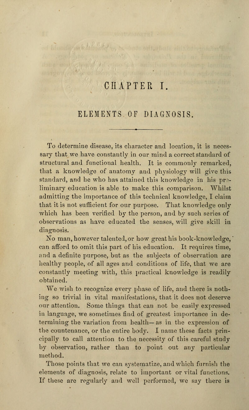 CHAPTER I. ELEMENTS OF DIAGNOSIS, To determine disease, its character and location, it is neces- sary that we have constantly in our mind a correct standard of structural and functional health. It is commonly remarked, that a knowledge of anatomy and physiology will give this standard, and he who has attained this knowledge in his pre- liminary education is able to make this comparison. Whilst admitting the importance of this technical knowledge, I claim that it is not sufficient for our purpose. That knowledge only which has been verified by the person, and by such series of observations as have educated the senses, will give skill in diagnosis. ]STo man, however talented, or how great his book-knowledge,' can afford to omit this part of his education. It requires time, and a definite purpose, but as the subjects of observation are healthy people, of all ages and conditions of life, that we are constantly meeting with, this practical knowledge is readily obtained. We wish to recognize every phase of life, and there is noth- ing so trivial in vital manifestations, that it does not deserve our attention. Some things that can not be easily expressed in language, we sometimes find of greatest importance in de- termining the variation from health—as in the expression of the countenance, or the entire bodj\ I name these facts prin- cipally to call attention to the necessity of this careful study by observation, rather than to point out any particular method. Those points that we can systematize, and which furnish the elements of diagnosis, relate to important or vital functions. If these are regularly and well performed, we say there is