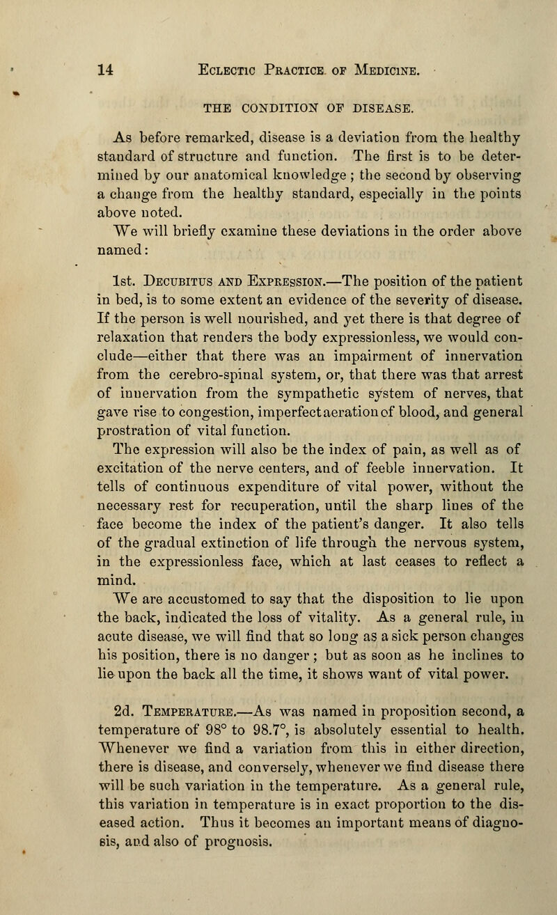 THE CONDITION OF DISEASE. As before remarked, disease is a deviation from the healthy standard of structure and function. The first is to be deter- mined by our anatomical knowledge ; the second by observing a change from the healthy standard, especially in the points above noted. We will briefly examine these deviations in the order above named: 1st. Decubitus and Expression.—The position of the patient in bed, is to some extent an evidence of the severity of disease. If the person is well nourished, and yet there is that degree of relaxation that renders the body expressionless, we would con- clude—either that there was an impairment of innervation from the cerebro-spinal system, or, that there was that arrest of innervation from the sympathetic system of nerves, that gave rise to congestion, imperfect aeration of blood, and general prostration of vital function. The expression will also be the index of pain, as well as of excitation of the nerve centers, and of feeble innervation. It tells of continuous expenditure of vital power, without the necessary rest for recuperation, until the sharp lines of the face become the index of the patient's danger. It also tells of the gradual extinction of life through the nervous system, in the expressionless face, which at last ceases to reflect a mind. We are accustomed to say that the disposition to lie upon the back, indicated the loss of vitality. As a general rule, in acute disease, we will find that so long as a sick person changes his position, there is no danger; but as soon as he inclines to lie upon the back all the time, it shows want of vital power. 2d. Temperature.—As was named in proposition second, a temperature of 98° to 98.7°, is absolutely essential to health. Whenever we find a variation from this in either direction, there is disease, and conversely, whenever we find disease there will be such variation in the temperature. As a general rule, this variation in temperature is in exact proportion to the dis- eased action. Thus it becomes an important means of diagno- sis, and also of prognosis.