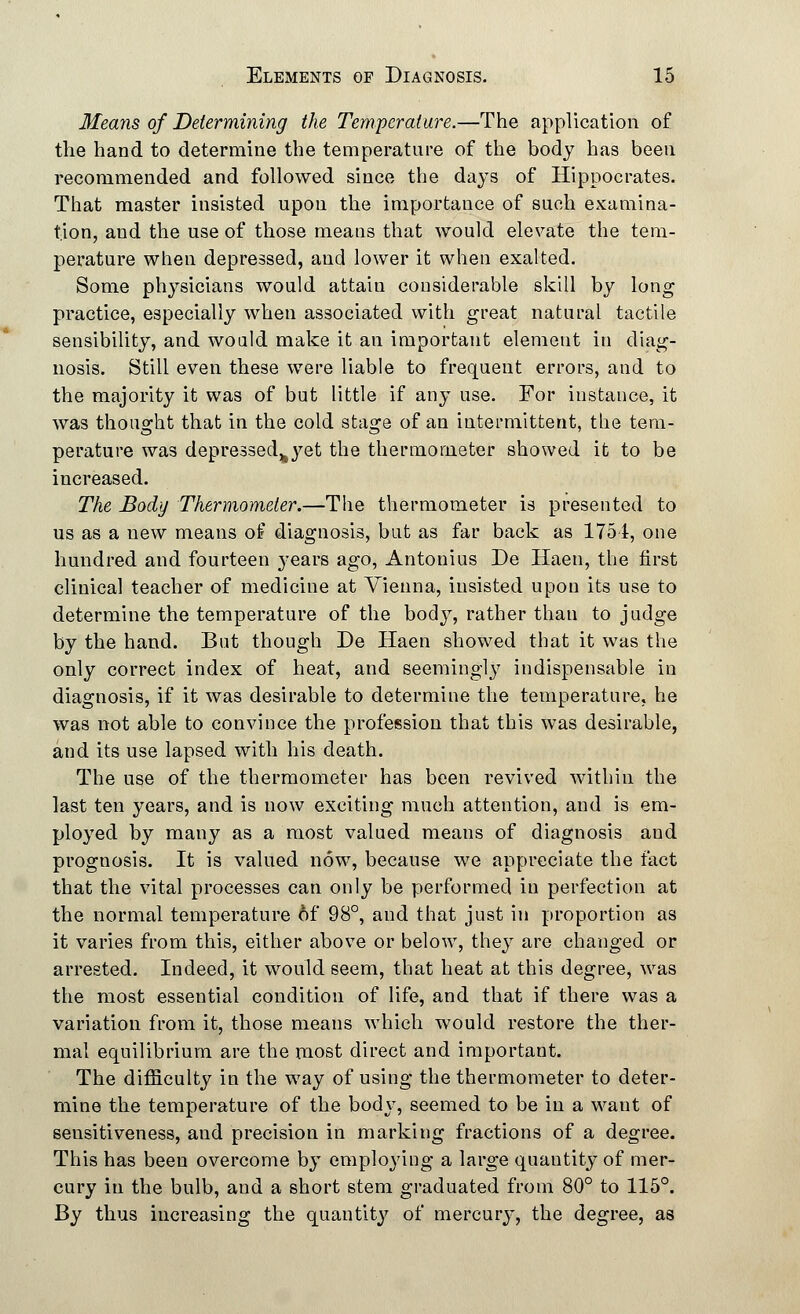 Means of Determining the Temperature.—The application of the hand to determine the temperature of the body has been recommended and followed since the days of Hippocrates. That master insisted upon the importance of such examina- tion, and the use of those meaus that would elevate the tem- perature when depressed, and lower it when exalted. Some physicians would attain considerable skill by long practice, especially when associated with great natural tactile sensibility, and would make it an important element in diag- nosis. Still even these were liable to frequent errors, and to the majority it was of but little if any use. For instance, it was thought that in the cold stage of an intermittent, the tem- perature was depressed^yet the thermometer showed it to be increased. The Body Thermometer.—The thermometer is presented to us as a new means of diagnosis, but as far back as 1751, one hundred and fourteen years ago, Antonius De Ilaen, the first clinical teacher of medicine at Vienna, insisted upon its use to determine the temperature of the body, rather than to judge by the hand. But though De Haen showed that it was the only correct index of heat, and seemingl}7 indispensable in diagnosis, if it was desirable to determine the temperature, he was not able to convince the profession that this was desirable, and its use lapsed with his death. The use of the thermometer has been revived within the last ten years, and is now exciting much attention, and is em- ployed by many as a most valued meaus of diagnosis and prognosis. It is valued now, because we appreciate the fact that the vital processes can only be performed in perfection at the normal temperature 6f 98°, and that just in proportion as it varies from this, either above or below, they are changed or arrested. Indeed, it would seem, that heat at this degree, was the most essential condition of life, and that if there was a variation from it, those means which would restore the ther- mal equilibrium are the most direct and important. The difficulty in the way of using the thermometer to deter- mine the temperature of the body, seemed to be in a want of sensitiveness, aud precision in marking fractions of a degree. This has been overcome by employing a large quantity of mer- cury in the bulb, and a short stem graduated from 80° to 115°. By thus increasing the quantity of mercury, the degree, as