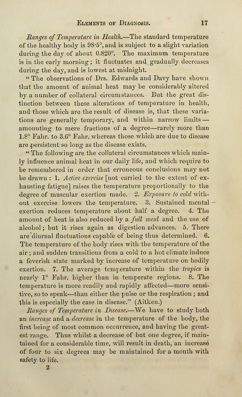 Ranges of Temperature in Health.—The standard temperature of the healthy body is 98-5°, and is subject to a slight variation during the day of about 0.820°. The maximum temperature is in the early morning; it fluctuates and gradually decreases during the day, and is lowest at midnight.  The observations of Drs. Edwards and Davy have shown that the amount of animal heat may be considerably altered by a number of collateral circumstances. But the great dis- tinction between these alterations of temperature in health, and those which are the result of disease is, that these varia- tions are generally temporary, and within narrow limits — amounting to mere fractions of a degree—rarely more than 1.8° Fahr. to 3.6° Fahr. whereas those which are due to disease are persistent so long as the disease exists.  The following are the collateral circumstances which main- ly influence animal heat in our daily life, and which require to be remembered in order that erroneous conclusions may not be drawn : 1. Active exercise [not carried to the extent of ex- hausting fatigue] raises the temperature proportionally to the degree of muscular exertion made. 2. Exposure to cold with- out exercise lowers the temperature. 3. Sustained mental exertion reduces temperature about half a degree. 4. The amount of heat is also reduced by a full meal and the use of alcohol; but it rises again as digestion advances. 5. There are diurnal fluctuations capable of being thus determined. 6. The temperature of the body rises with the temperature of the air ; and sudden transitions from a cold to a hot climate induce a feverish state marked by increase of temperature on bodily exertion. 7. The average temperature within the tropics is nearly 1° Fahr. higher than in temperate regions. 8. The temperature is more readily and rapidly affected—more sensi- tive, so to speak—than either the pulse or the respiration ; and this is especially the case in disease. (Aitken.) Ranges of Temperature in Disease.—We have to study both an increase and a decrease in the temperature of the body, the first being of most common occurrence, and having the great- est range. Thus whilst a decrease of but one degree, if main- tained for a considerable time, will result in death, an increase of four to six degrees may be maintained for a month with safety to life. 2