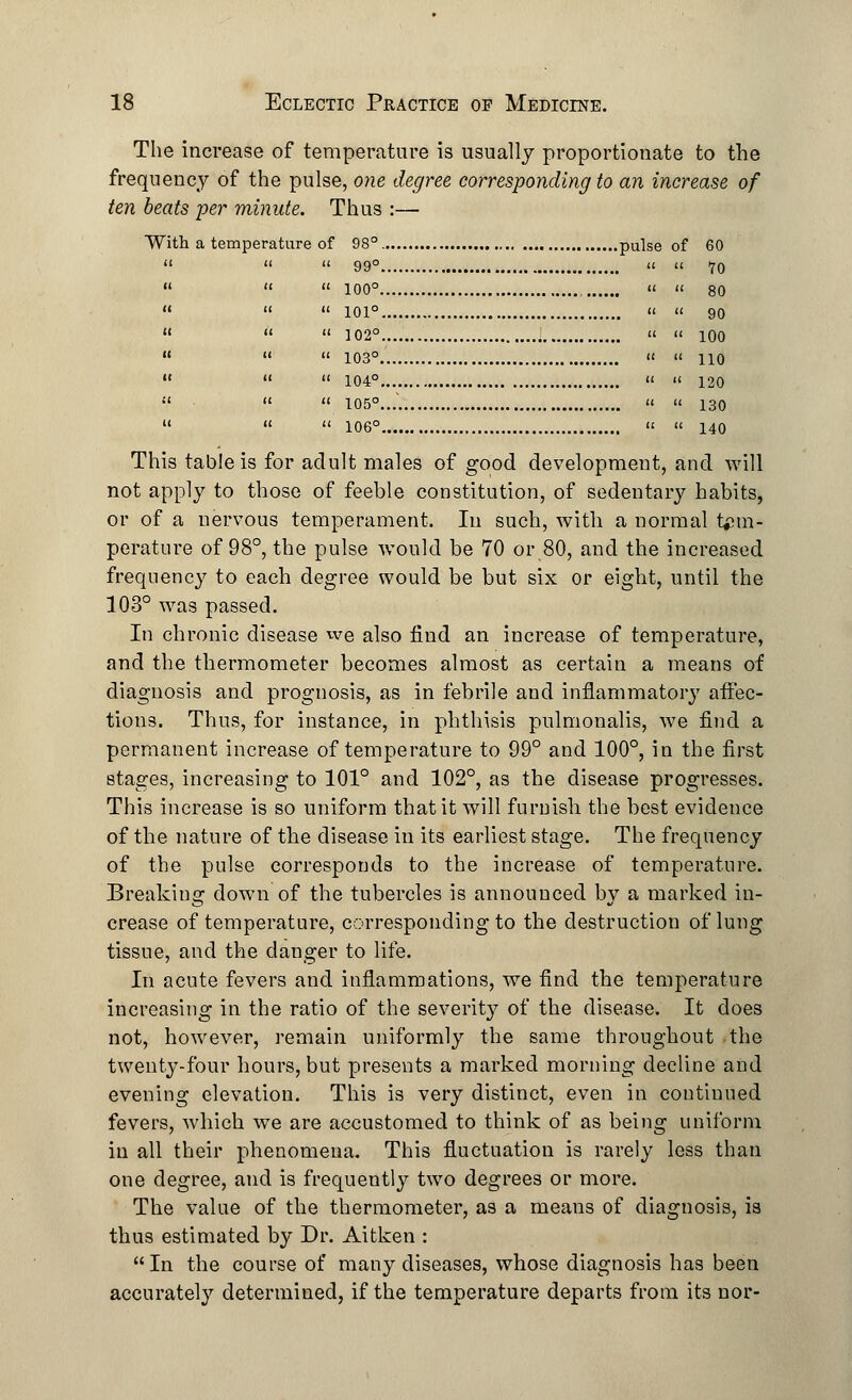 The increase of temperature is usually proportionate to the frequency of the pulse, one degree corresponding to an increase of ten beats per minute. Thus :— With a temperature of 98°. pulse of 60   « 99°   70    100° , « » 80    101°  ii go    102°   100   » 103°  « 110    104°  '< 120    105°...'. «  130    106°   140 This table is for adult males of good development, and will not apply to those of feeble constitution, of sedentary habits, or of a nervous temperament. In such, with a normal tem- perature of 98°, the pulse would be 70 or 80, and the increased frequency to each degree would be but six or eight, until the 103° was passed. In chronic disease we also find an increase of temperature, and the thermometer becomes almost as certain a means of diagnosis and prognosis, as in febrile and inflammatory affec- tions. Thus, for instance, in phthisis pulmonalis, we find a permanent increase of temperature to 99° and 100°, in the first stages, increasing to 101° and 102°, as the disease progresses. This increase is so uniform that it will furnish the best evidence of the nature of the disease in its earliest stage. The frequency of the pulse corresponds to the increase of temperature. Breaking down of the tubercles is announced by a marked in- crease of temperature, corresponding to the destruction of lung tissue, and the danger to life. In acute fevers and inflammations, we find the temperature increasing in the ratio of the severity of the disease. It does not, however, remain uniformly the same throughout the twenty-four hours, but presents a marked morning decline and evening elevation. This is very distinct, even in continued fevers, which we are accustomed to think of as being uniform in all their phenomena. This fluctuation is rarely less than one degree, and is frequently two degrees or more. The value of the thermometer, as a means of diagnosis, is thus estimated by Dr. Aitken : In the course of many diseases, whose diagnosis has been accurately determined, if the temperature departs from its nor-