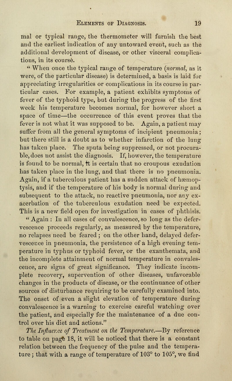 mal or typical range, the thermometer will furnish the best and the earliest indication of any untoward event, such as the additional development of disease, or other visceral complica- tions, in its course.  When once the typical range of temperature (normal, as it were, of the particular disease) is determined, a basis is laid for appreciating irregularities or complications in its course in par- ticular cases. For example, a patient exhibits symptoms of fever of the typhoid type, but during the progress of the first week his temperature becomes normal, for however short a space of time—the occurrence of this event proves that the fever is not what it was supposed to be. Again, a patient may suffer from all the general symptoms of incipient pneumonia; but there still is a doubt as to whether infarction of the Inns: has taken place. The sputa being suppressed, or not procura- ble, does not assist the diagnosis. If, however, the temperature is found to be normal, Tt is certain that no croupous exudation has taken place in the lung, and that there is no pneumonia. Again, if a tuberculous patient has a sudden attack of haemop- tysis, and if the temperature of his body is normal during and subsequeut to the attack, no reactive pneumonia, nor any ex- acerbation of the tuberculous exudation need be expected. This is a new field open for investigation in cases of phthisis. Again : In all cases of convalescence, so long as the defer- vescence proceeds regularly, as measured by the temperature, no relapses need be feared ; on the other hand, delayed defer- vescence in pneumonia, the persistence of a high evening tem- perature in typhus or typhoid fever, or the exanthemata, and the incomplete attainment of normal temperature in convales- cence, are signs of great significance. They indicate incom- plete recovery, supervention of other diseases, unfavorable changes in the products of disease, or the continuance of other sources of disturbance requiring to be carefully examined into. The onset of even a slight elevation of temperature during convalescence is a warning to exercise careful watching over the patient, and especially for the maintenance of a due con- trol over his diet and actions. The Influence of Treatment on the Temperature.—By reference to table on pag£ 18, it will be noticed that there is a constant relation between the frequency of the pulse and the tempera- ture ; that with a range of temperature of 103° to 105°, we find