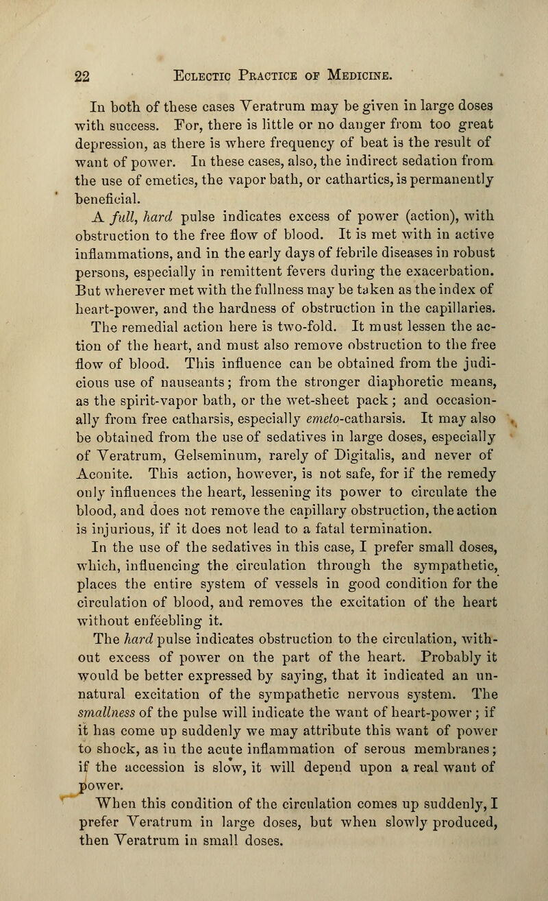 In both of these cases Veratrum may be given in large doses with success. For, there is little or no danger from too great depression, as there is where frequency of beat is the result of want of power. In these cases, also, the indirect sedation from the use of emetics, the vapor bath, or cathartics, is permanently beneficial. A full, hard pulse indicates excess of power (action), with obstruction to the free flow of blood. It is met with in active inflammations, and in the early days of febrile diseases in robust persons, especially in remittent fevers during the exacerbation. But wherever met with the fullness may be taken as the index of heart-power, and the hardness of obstruction in the capillaries. The remedial action here is two-fold. It must lessen the ac- tion of the heart, and must also remove obstruction to the free flow of blood. This influence can be obtained from the judi- cious use of nauseants; from the stronger diaphoretic means, as the spirit-vapor bath, or the wet-sheet pack; and occasion- ally from free catharsis, especially emeto-c&tharsis. It may also be obtained from the use of sedatives in large doses, especially of Veratrum, Gelseminum, rarely of Digitalis, and never of Aconite. This action, however, is not safe, for if the remedy only influences the heart, lessening its power to circulate the blood, and does not remove the capillary obstruction, the action is injurious, if it does not lead to a fatal termination. In the use of the sedatives in this case, I prefer small doses, which, influencing the circulation through the sympathetic, places the entire system of vessels in good condition for the circulation of blood, and removes the excitation of the heart without enfeebling it. The hard pulse indicates obstruction to the circulation, with- out excess of power on the part of the heart. Probably it would be better expressed by saying, that it indicated an un- natural excitation of the sympathetic nervous s}rstem. The smallness of the pulse will indicate the want of heart-power; if it has come up suddenly we may attribute this want of power to shock, as in the acute inflammation of serous membranes; if the accession is slow, it will depend upon a real want of power. When this condition of the circulation comes up suddenly, I prefer Veratrum in large doses, but when slowly produced, then Veratrum in small doses.