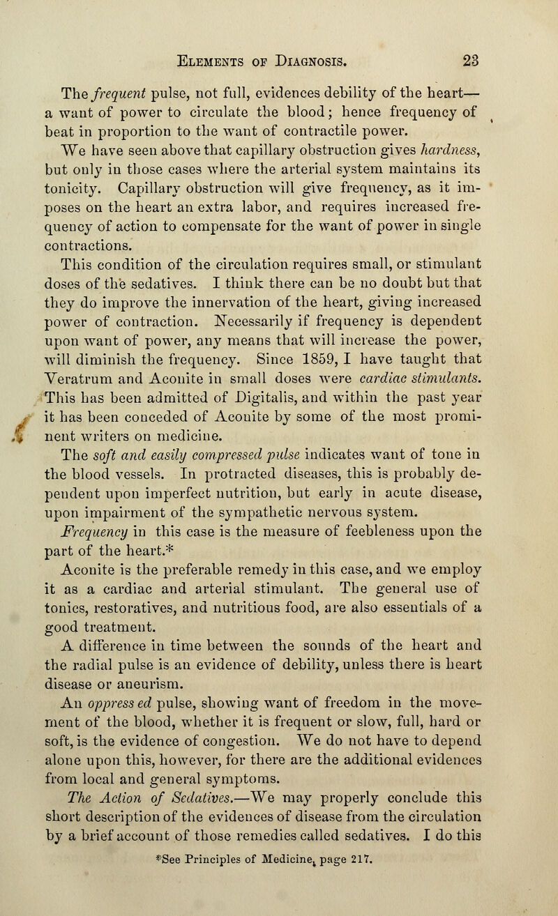 The frequent pulse, not full, evidences debility of the heart— a waut of power to circulate the blood; hence frequency of beat in proportion to the want of contractile power. We have seen above that capillary obstruction gives hardness, but only in those cases where the arterial system maintains its tonicity. Capillary obstruction will give frequency, as it im- poses on the heart an extra labor, and requires increased fre- quency of action to compensate for the want of power in single contractions. This condition of the circulation requires small, or stimulant doses of the sedatives. I think there can be no doubt but that they do improve the innervation of the heart, giving increased power of contraction. Necessarily if frequency is dependent upon want of power, any means that will increase the power, will diminish the frequency. Since 1859, I have taught that Veratrum and Aconite in small doses were cardiac stimulants. This has been admitted of Digitalis, and within the past year it has been conceded of Aconite by some of the most promi- > nent writers on medicine. The soft and easily compressed pulse indicates want of tone in the blood vessels. In protracted diseases, this is probably de- pendent upon imperfect nutrition, but early in acute disease, upon impairment of the sympathetic nervous system. Frequency in this case is the measure of feebleness upon the part of the heart.* Aconite is the preferable remedy in this case, and we employ it as a cardiac and arterial stimulant. The general use of tonics, restoratives, and nutritious food, are also essentials of a good treatment. A difference in time between the sounds of the heart and the radial pulse is an evidence of debility, unless there is heart disease or aneurism. An oppressed pulse, showing want of freedom in the move- ment of the blood, whether it is frequent or slow, full, hard or soft, is the evidence of congestion. We do not have to depend alone upon this, however, for there are the additional evidences from local and general symptoms. The Action of Sedatives.—We may properly conclude this short description of the evidences of disease from the circulation by a brief account of those remedies called sedatives. I do this *See Principles of Medicine; page 217.