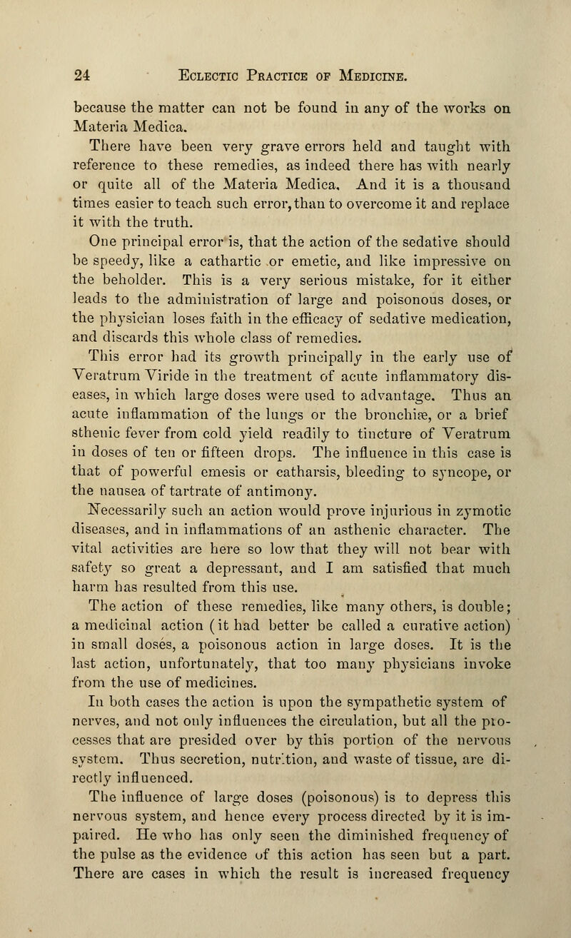 because the matter can not be found in any of the works on Materia Medica. There have been very grave errors held and taught with reference to these remedies, as indeed there has with nearly or quite all of the Materia Medica, And it is a thousand times easier to teach such error, than to overcome it and replace it with the truth. One principal error is, that the action of the sedative should be speedy, like a cathartic or emetic, and like impressive on the beholder. This is a very serious mistake, for it either leads to the administration of large and poisonous doses, or the physician loses faith in the efficacy of sedative medication, and discards this whole class of remedies. This error had its growth principally in the early use of* Veratrum Viride in the treatment of acute inflammatory dis- eases, in which large doses were used to advantage. Thus an acute inflammation of the lungs or the bronchife, or a brief sthenic fever from cold yield readily to tincture of Veratrum in doses of ten or fifteen drops. The influence in this case is that of powerful emesis or catharsis, bleeding to syncope, or the nausea of tartrate of antimony. Necessarily such an action would prove injurious in zymotic diseases, and in inflammations of an asthenic character. The vital activities are here so low that they will not bear with safety so great a depressant, and I am satisfied that much harm has resulted from this use. The action of these remedies, like many others, is double; a medicinal action (it had better be called a curative action) in small doses, a poisonous action in large doses. It is the last action, unfortunate!}7, that too many physicians invoke from the use of medicines. In both cases the action is upon the sympathetic system of nerves, and not only influences the circulation, but all the pro- cesses that are presided over by this portion of the nervous system. Thus secretion, nutr'.tion, and waste of tissue, are di- rectly influenced. The influence of large doses (poisonous) is to depress this nervous system, and hence every process directed by it is im- paired. He who has only seen the diminished frequency of the pulse as the evidence of this action has seen but a part. There are cases in which the result is increased frequency