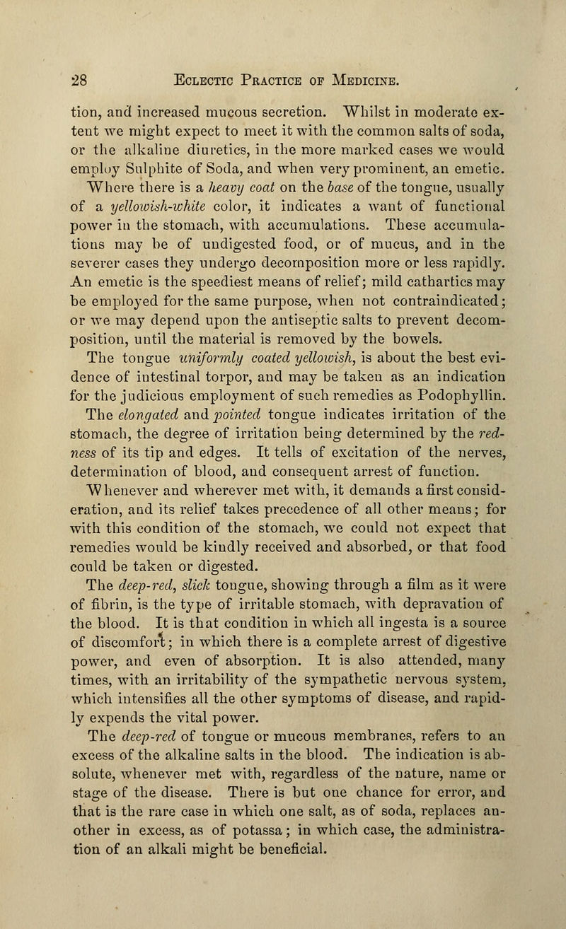 tion, and increased mucous secretion. Whilst in moderate ex- tent we might expect to meet it with the common salts of soda, or the alkaline diuretics, in the more marked cases we would employ Sulphite of Soda, and when very prominent, an emetic. Where there is a heavy coat on the 6a.se of the tongue, usually of a yellowish-white color, it indicates a want of functional power in the stomach, with accumulations. These accumula- tions may be of undigested food, or of mucus, and in the severer cases they undergo decomposition more or less rapidly. An emetic is the speediest means of relief; mild cathartics may be employed for the same purpose, when not contraindicated; or we may depend upon the antiseptic salts to prevent decom- position, until the material is removed by the bowels. The tongue uniformly coated yellowish, is about the best evi- dence of intestinal torpor, and may be taken as an indication for the judicious employment of such remedies as Podophyllin. The elongated and pointed tongue indicates irritation of the stomach, the degree of irritation being determined by the red- ness of its tip and edges. It tells of excitation of the nerves, determination of blood, and consequent arrest of function. Whenever and wherever met with, it demands a first consid- eration, and its relief takes precedence of all other means; for with this condition of the stomach, we could not expect that remedies would be kindly received and absorbed, or that food could be taken or digested. The deep-red, slick tongue, showing through a film as it were of fibrin, is the type of irritable stomach, with depravation of the blood. It is that condition in which all ingesta is a source of discomfort; in which there is a complete arrest of digestive power, and even of absorption. It is also attended, many times, with an irritability of the sympathetic nervous system, which intensifies all the other symptoms of disease, and rapid- ly expends the vital power. The deep-red of tongue or mucous membranes, refers to an excess of the alkaline salts in the blood. The indication is ab- solute, whenever met with, regardless of the nature, name or stage of the disease. There is but one chance for error, and that is the rare case in which one salt, as of soda, replaces an- other in excess, as of potassa; in which case, the administra- tion of an alkali might be beneficial.