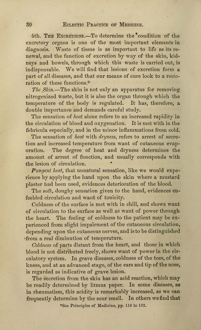 5th. The Excretions.—To determine the'condition of the excretory organs is one of the most important elements in diagnosis. Waste of tissue is as important to life as its re- newal, and the function of excretion by way of the skin, kid- neys and bowels, through which this waste is carried out, is indispensable. We will find that lesions of excretion form a part of all diseases, and that our means of cure look to a resto- ration of these functions.* The Skin.—The skin is not only an apparatus for removing nitrogenized waste, but it is also the organ through which the temperature of the body is regulated. It has, therefore, a double importance and demands careful study. The sensation of heat alone refers to an increased rapidity in the circulation of blood and oxygenation. It is met with in the febricula especially, and in the minor inflammations from cold. The sensation of heat with dryness, refers to arrest of secre- tion and increased temperature from want of cutaneous evap- oration. The degree of heat and dryness determines the amount of arrest of function, and usually corresponds with the lesion of circulation. Pungent heat, that unnatural sensation, like we would expe- rience by applying the hand upon the skin where a mustard plaster had been used, evidences deterioration of the blood. The soft, doughy sensation given to the hand, evidences en- feebled circulation and want of tonicity. Coldness of the surface is met with in chill, and shows want of circulation to the surface as well as want of power through the heart. The feeling of coldness to the patient may be ex- perienced from slight impairment of the cutaneous circulation, depending upon the cutaneous nerves, and is to be distinguished 'from a real diminution of temperature. Coldness of parts distant from the heart, and those in which blood is not distributed freely, shows want of power in the cir- culatory system. In grave diseases, coldness of the toes, of the knees, and at an advanced stage, of the ears and tip of the nose, is regarded as indicative of grave lesion. The secretion from the skin has an acid reaction, which may be readily determined by litmus paper. In some diseases, as in rheumatism, this acidity is remarkably increased, as we can frequently determine by the sour smell. In others we find that