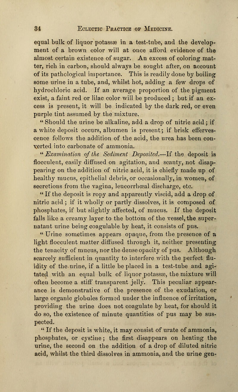 equal bulk of liquor potassse in a test-tube, and the develop- ment of a brown color will at once afford evidence of the almost certain existence of sugar. An excess of coloring mat- ter, rich in carbon, should always be sought after, on account of its pathological importance. This is readily done by boiling some urine in a tube, and, whilst hot, adding a few drops of hydrochloric acid. If an average proportion of the pigment exist, a faint red or lilac color will be produced ; but if an ex- cess is present, it will be indicated by the dark red, or even purple tint assumed by the mixture.  Should the urine be alkaline, add a drop of nitric acid; if a white deposit occurs, albumen is present; if brisk efferves- cence follows the addition of the acid, the urea has been con- verted into carbonate of ammonia. Examination of the Sediment Deposited.—If the deposit is flocculent, easily diffused on agitation, and scanty, not disap- pearing on the addition of nitric acid, it is chiefly made up of healthy mucus, epithelial debris, or occasionally, in women, of secretions from the vagina, leucorrhceal discharge, etc.  If the deposit is ropy and apparently viscid, add a drop of nitric acid ; if it wholly or partly dissolves, it is composed of phosphates, if but slightly affected, of mucus. If the deposit falls like a creamy layer to the bottom of the vessel, the super- natant urine being coagulable by heat, it consists of pus.  Urine sometimes appears opaque, from the presence of a light flocculent matter diffused through it, neither presenting the tenacity of mucus, nor the dense opacity of pus. Although scarcely sufficient in quantity to interfere with the perfect flu- idity of the^urine, if a little be placed in a test-tube and agi- tated with an equal bulk of liquor potasses, the mixture will often become a stiff transparent jelly. This peculiar appear- ance is demonstrative of the presence of the exudation, or large organic globules formed under the influence of irritation, providing the urine does not coagulate by heat, for should it do so, the existence of minute quantities of pus may be sus- pected.  If the deposit is white, it may consist of urate of ammonia, phosphates, or cystine; the first disappears on heating the urine, the second on the additiou of a drop of diluted nitric acid, whilst the third dissolves in ammonia, and the urine gen-