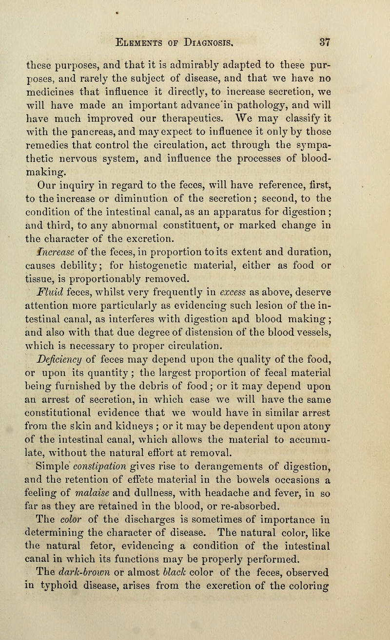 these purposes, and that it is admirably adapted to these pur- poses, and rarely the subject of disease, and that we have no medicines that influence it directly, to increase secretion, we will have made an important advance'in pathology, and will have much improved our therapeutics. We may classify it with the pancreas, and may expect to influence it only by those remedies that control the circulation, act through the sympa- thetic nervous system, and influence the processes of blood- making. Our inquiry in regard to the feces, will have reference, iirst, to the increase or diminution of the secretion; second, to the condition of the intestinal canal, as an apparatus for digestion ; and third, to any abnormal constituent, or marked change in the character of the excretion. Increase of the feces, in proportion to its extent and duration, causes debility; for histogenetic material, either as food or tissue, is proportionably removed. Fluid feces, whilst very frequently in excess as above, deserve attention more particularly as evidencing such lesion of the in- testinal canal, as interferes with digestion and blood making ; and also with that due degree of distension of the blood vessels, which is necessary to proper circulation. Deficiency of feces may depend upon the quality of the food, or upon its quantity; the largest proportion of fecal material being furnished by the debris of food; or it may depend upon an arrest of secretion, in which case we will have the same constitutional evidence that we would have in similar arrest from the skin and kidneys ; or it may be dependent upon atony of the intestinal canal, which allows the material to accumu- late, without the natural effort at removal. Simple constipation gives rise to derangements of digestion, and the retention of effete material in the bowels occasions a feeling of malaise and dullness, with headache and fever, in so far as they are retained in the blood, or re-absorbed. The color of the discharges is sometimes of importance in determining the character of disease. The natural color, like the natural fetor, evidencing a condition of the intestinal canal in which its functions may be properly performed. The dark-brown or almost black color of the feces, observed in typhoid disease, arises from the excretion of the coloring