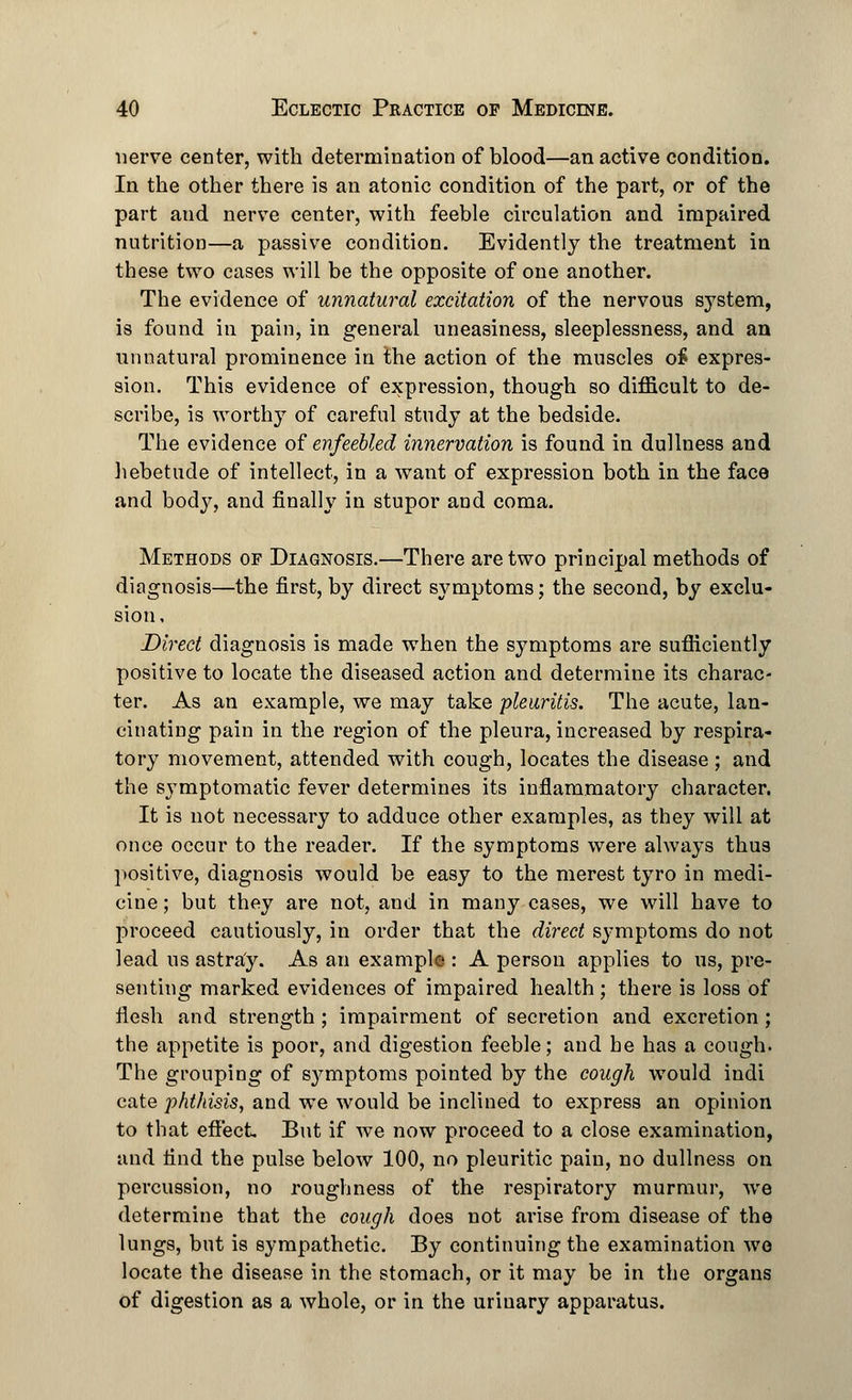 nerve center, with determination of blood—an active condition. In the other there is an atonic condition of the part, or of the part and nerve center, with feeble circulation and impaired nutrition—a passive condition. Evidently the treatment in these two cases will be the opposite of one another. The evidence of unnatural excitation of the nervous system, is found in pain, in general uneasiness, sleeplessness, and an unnatural prominence in the action of the muscles o£ expres- sion. This evidence of expression, though so difficult to de- scribe, is worthy of careful study at the bedside. The evidence of enfeebled innervation is found in dullness and hebetude of intellect, in a want of expression both in the face and body, and finally in stupor and coma. Methods of Diagnosis.—There are two principal methods of diagnosis—the first, by direct symptoms; the second, by exclu- sion. Direct diagnosis is made when the symptoms are sufficiently positive to locate the diseased action and determine its charac- ter. As an example, we may take pleuritis. The acute, lan- cinating pain in the region of the pleura, increased by respira- tory movement, attended with cough, locates the disease ; and the s}Tmptomatic fever determines its inflammatory character. It is not necessary to adduce other examples, as they will at once occur to the reader. If the symptoms were always thus positive, diagnosis would be easy to the merest tyro in medi- cine ; but they are not, and in many cases, we will have to proceed cautiously, in order that the direct symptoms do not lead us astray. As an example : A person applies to us, pre- senting marked evidences of impaired health; there is loss of flesh and strength ; impairment of secretion and excretion ; the appetite is poor, and digestion feeble; and he has a cough. The grouping of symptoms pointed by the cough would indi cate phthisis, and we would be inclined to express an opinion to that effect But if we now proceed to a close examination, and find the pulse below 100, no pleuritic pain, no dullness on percussion, no roughness of the respiratory murmur, we determine that the cough does not arise from disease of the lungs, but is sympathetic. By continuing the examination we locate the disease in the stomach, or it may be in the organs of digestion as a whole, or in the urinary apparatus.