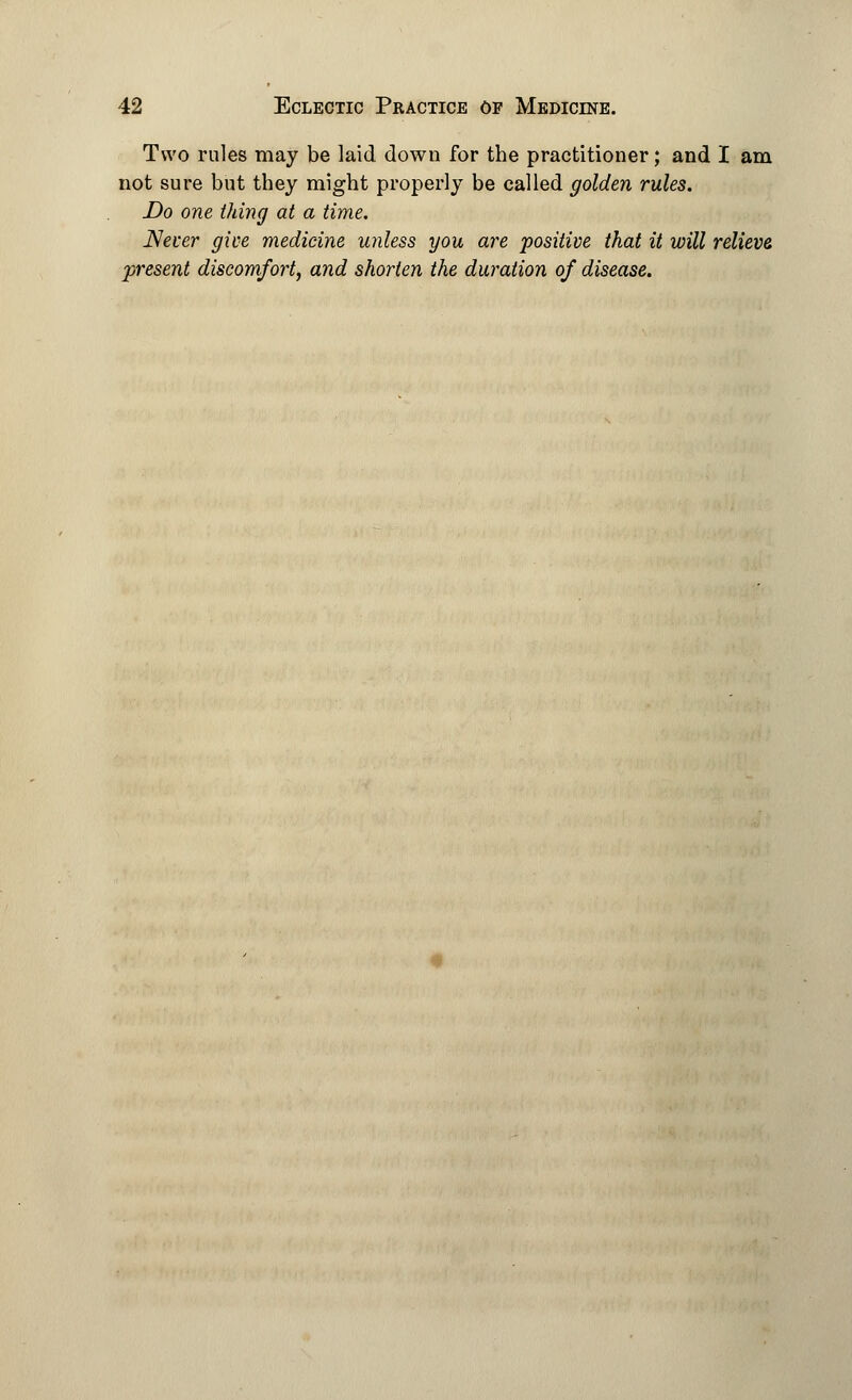 Two rules may be laid down for the practitioner; and I am not sure but they might properly be called golden rules. Do one thing at a time. Never give medicine unless you are positive that it will relieve present discomfort, and shorten the duration of disease.