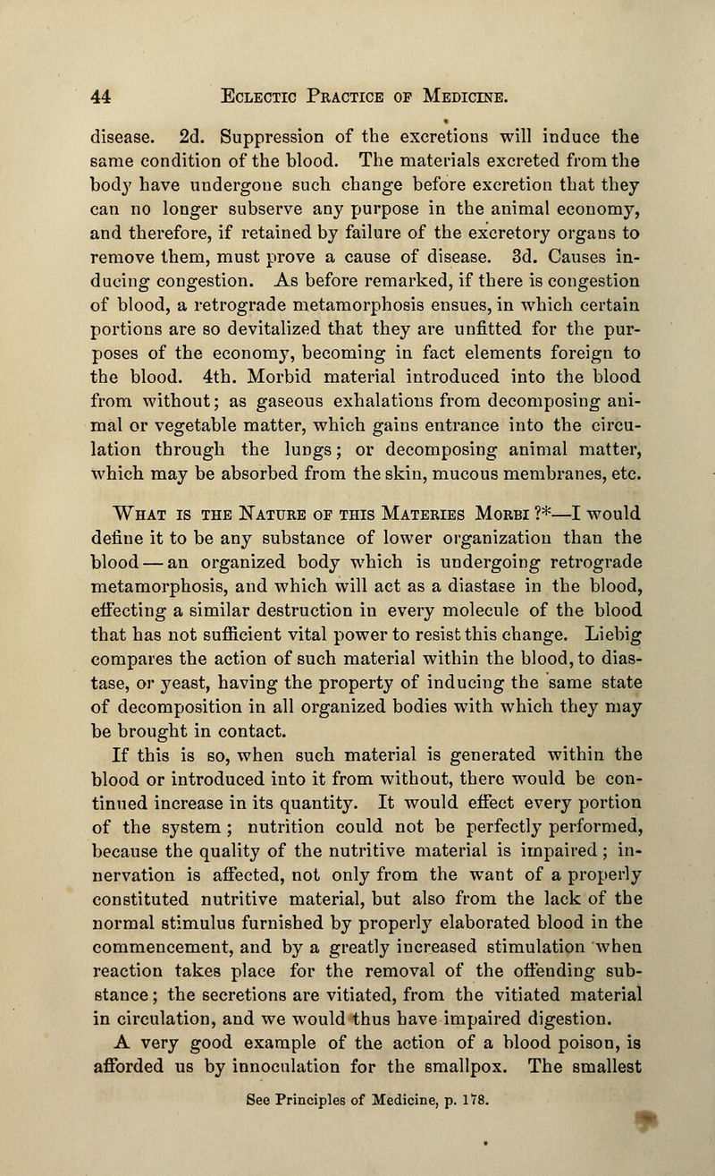 • disease. 2d. Suppression of the excretions will induce the same condition of the blood. The materials excreted from the body have undergone such change before excretion that they can no longer subserve any purpose in the animal economy, and therefore, if retained by failure of the excretory organs to remove them, must prove a cause of disease. 3d. Causes in- ducing congestion. As before remarked, if there is congestion of blood, a retrograde metamorphosis ensues, in which certain portions are so devitalized that they are unfitted for the pur- poses of the economy, becoming in fact elements foreign to the blood. 4th. Morbid material introduced into the blood from without; as gaseous exhalations from decomposing ani- mal or vegetable matter, which gains entrance into the circu- lation through the lungs; or decomposing animal matter, which may be absorbed from the skin, mucous membranes, etc. What is the Nature of this Materies Morbi ?*—I would define it to be any substance of lower organization than the blood — an organized body which is undergoing retrograde metamorphosis, and which will act as a diastase in the blood, effecting a similar destruction in every molecule of the blood that has not sufficient vital power to resist this change. Liebig compares the action of such material within the blood, to dias- tase, or yeast, having the property of inducing the same state of decomposition in all organized bodies with which they may be brought in contact. If this is so, when such material is generated within the blood or introduced into it from without, there would be con- tinued increase in its quantity. It would effect every portion of the system ; nutrition could not be perfectly performed, because the quality of the nutritive material is impaired; in- nervation is affected, not only from the want of a properly constituted nutritive material, but also from the lack of the normal stimulus furnished by properly elaborated blood in the commencement, and by a greatly increased stimulation when reaction takes place for the removal of the offending sub- stance ; the secretions are vitiated, from the vitiated material in circulation, and we would thus have impaired digestion. A very good example of the action of a blood poison, is afforded us by innocnlation for the smallpox. The smallest