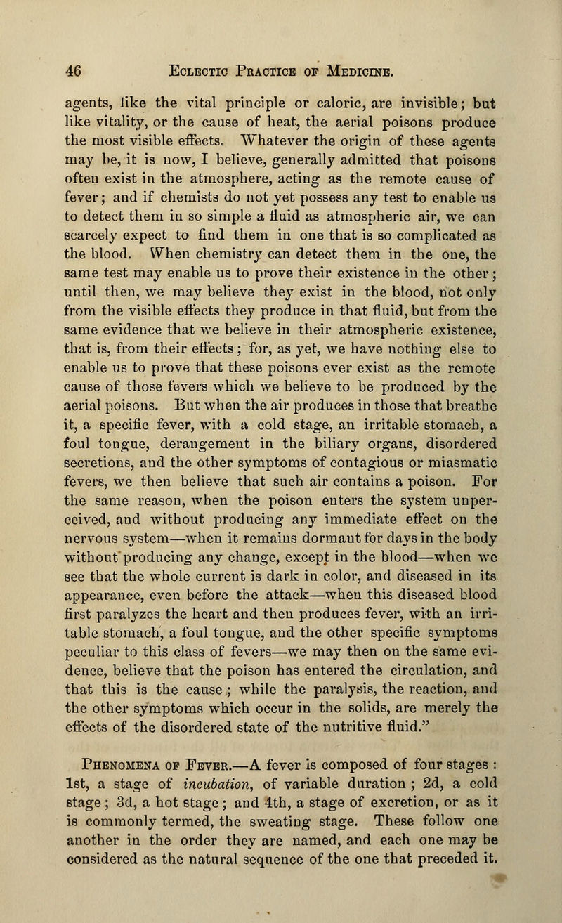 agents, like the vital principle or caloric, are invisible; but like vitality, or the cause of heat, the aerial poisons produce the most visible effects. Whatever the origin of these agents may be, it is now, I believe, generally admitted that poisons often exist in the atmosphere, acting as the remote cause of fever; and if chemists do not yet possess any test to enable us to detect them in so simple a fluid as atmospheric air, we can scarcely expect to find them in one that is so complicated as the blood. When chemistry can detect them in the one, the same test may enable us to prove their existence in the other; until then, we may believe they exist in the blood, not only from the visible effects the}7 produce in that fluid, but from the same evidence that we believe in their atmospheric existence, that is, from their effects; for, as yet, we have nothing else to enable us to prove that these poisons ever exist as the remote cause of those fevers which we believe to be produced by the aerial poisons. But when the air produces in those that breathe it, a specific fever, with a cold stage, an irritable stomach, a foul tongue, derangement in the biliary organs, disordered secretions, and the other symptoms of contagious or miasmatic fevers, we then believe that such air contains a poison. For the same reason, when the poison enters the system unper- ceived, and without producing any immediate effect on the nervous system—when it remains dormautfor days in the body withoutproducing any change, except in the blood—when we see that the whole current is dark in color, and diseased in its appearance, even before the attack—when this diseased blood first paralyzes the heart and then produces fever, wi-th an irri- table stomach', a foul tongue, and the other specific symptoms peculiar to this class of fevers—we may then on the same evi- dence, believe that the poison has entered the circulation, and that this is the cause; while the paralysis, the reaction, and the other symptoms which occur in the solids, are merely the effects of the disordered state of the nutritive fluid. Phenomena op Fever.—A fever is composed of four stages : 1st, a stage of incubation, of variable duration ; 2d, a cold stage ; 3d, a hot stage ; and 4th, a stage of excretion, or as it is commonly termed, the sweating stage. These follow one another in the order they are named, and each one may be considered as the natural sequence of the one that preceded it.