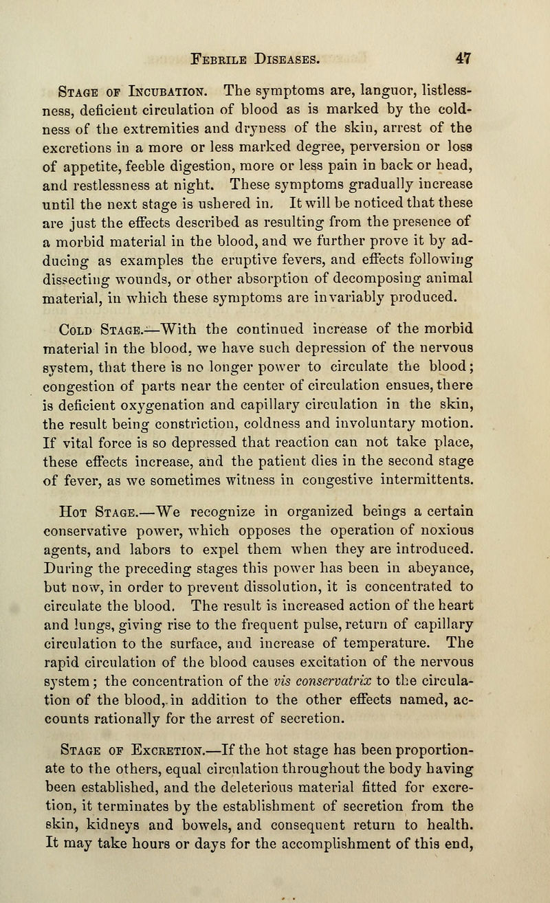 Stage of Incubation. The symptoms are, languor, listless- ness, deficient circulation of blood as is marked by the cold- ness of the extremities and dryness of the skin, arrest of the excretions in a more or less marked degree, perversion or loss of appetite, feeble digestion, more or less pain in back or head, and restlessness at night. These symptoms gradually increase until the next stage is ushered in. It will be noticed that these are just the effects described as resulting from the presence of a morbid material in the blood, and we further prove it by ad- ducing as examples the eruptive fevers, and effects following dissecting wounds, or other absorption of decomposing animal material, in which these symptoms are invariably produced. Cold Stage.—With the continued increase of the morbid material in the blood, we have such depression of the nervous system, that there is no longer power to circulate the blood; congestion of parts near the center of circulation ensues, there is deficient oxygenation and capillary circulation in the skin, the result being constriction, coldness and involuntary motion. If vital force is so depressed that reaction can not take place, these effects increase, and the patient dies in the second stage of fever, as we sometimes witness in congestive intermittents. Hot Stage.—We recognize in organized beings a certain conservative power, which opposes the operation of noxious agents, and labors to expel them when they are introduced. During the preceding stages this power has been in abeyance, but now, in order to prevent dissolution, it is concentrated to circulate the blood. The result is increased action of the heart and lungs, giving rise to the frequent pulse, return of capillary circulation to the surface, and increase of temperature. The rapid circulation of the blood causes excitation of the nervous system; the concentration of the vis conservatrix to the circula- tion of the blood,, in addition to the other effects named, ac- counts rationally for the arrest of secretion. Stage of Excketion.—If the hot stage has been proportion- ate to the others, equal circulation throughout the body having been established, and the deleterious material fitted for excre- tion, it terminates by the establishment of secretion from the skin, kidneys and bowels, and consequent return to health. It may take hours or days for the accomplishment of this end,