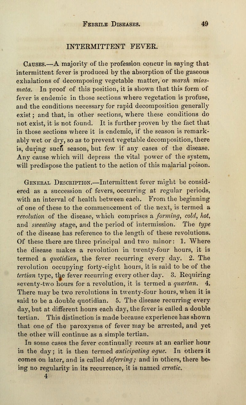 INTERMITTENT FEVER. Causes.—A majority of the profession concur in saying that intermittent fever is produced by the absorption of the gaseous exhalations of decomposing vegetable matter, or marsh mias- mata. In proof of this position, it is shown that this form of fever is endemic in those sections where vegetation is profuse, and the conditions necessary for rapid decomposition generally exist; and that, in other sections, where these conditions do not exist, it is not found. It is further proven by the fact that in those sections where it is endemic, if the season is remark- ably wet or dry, so as to prevent vegetable decomposition, there is, during sucS season, but few if any cases of the disease. Any cause which will depress the vital power of the system, will predispose the patient to the action of this malarial poison. General Description.—Intermittent fever might be consid- ered as a succession of fevers, occurring at regular periods, with an interval of health between each. From the beginning of one of these to the commencement of the next, is termed a revolution of the disease, which comprises a forming, cold, hot, and sweating stage, and the period of intermission. The type of the disease has reference to the length of these revolutions. Of these there are three principal and two minor: 1. Where the disease makes a revolution in twenty-four hours, it is termed a quotidian, the fever recurring every day. 2. The revolution occupying forty-eight hours, it is said to be of the tertian type, the fever recurring every other day. 3. Requiring seventy-two hours for a revolution, it is termed a quartan. 4. There maybe two revolutions in twenty-four hours,when it is said to be a double quotidian. 5. The disease recurring every day, but at different hours each day, the fever is called a double tertian. This distinction is made because experience has shown that one of the paroxysms of fever may be arrested, and yet the other will continue as a simple tertian. In some cases the fever continually- recurs at an earlier hour in the day; it is then termed anticipating ague. In others it comes on later, and is called deferring; and in others, there be* ing no regularity in its recurrence, it is named erratic. 4