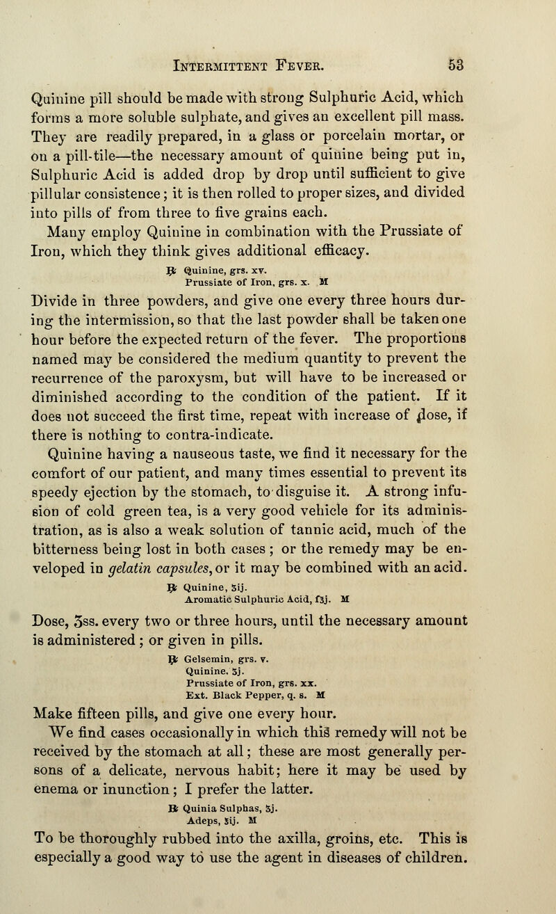 Quinine pill should be made with strong Sulphuric Acid, which forms a more soluble sulphate, and gives an excellent pill mass. They are readily prepared, in a glass or porcelain mortar, or on a pill-tile—the necessary amount of quiuine being put in, Sulphuric Acid is added drop by drop until sufficient to give pillular consistence; it is then rolled to proper sizes, and divided into pills of from three to five grains each. Many employ Quinine in combination with the Prussiate of Iron, which they think gives additional efficacy. Jfc Quinine, grs. xv. Prussiate of Iron, grs. x. M Divide in three powders, and give one every three hours dur- ing the intermission, so that the last powder shall be taken one hour before the expected return of the fever. The proportions named may be considered the medium quantity to prevent the recurrence of the paroxysm, but will have to be increased or diminished according to the condition of the patient. If it does not succeed the first time, repeat with increase of jiose, if there is nothing to contra-indicate. Quinine having a nauseous taste, we find it necessary for the comfort of our patient, and many times essential to prevent its speedy ejection by the stomach, to-disguise it. A strong infu- sion of cold green tea, is a very good vehicle for its adminis- tration, as is also a weak solution of tannic acid, much of the bitterness being lost in both cases ; or the remedy may be en- veloped in gelatin capsules, or it may be combined with an acid. ft; Quinine, Sij. Aromatic Sulphuric Acid, fSj. M Dose, 5ss. every two or three hours, until the necessary amount is administered ; or given in pills. 9< Gelsemin, grs. v. Quinine. 5j. Prussiate of Iron, grs. xx. Ext. Black Pepper, q. s. M Make fifteen pills, and give one every hour. We find cases occasionally in which this remedy will not be received by the stomach at all; these are most generally per- sons of a delicate, nervous habit; here it may be used by enema or inunction; I prefer the latter. II Quinia Sulphas, 5j. Adeps, Sij- M To be thoroughly rubbed into the axilla, groins, etc. This is especially a good way to use the agent in diseases of children.