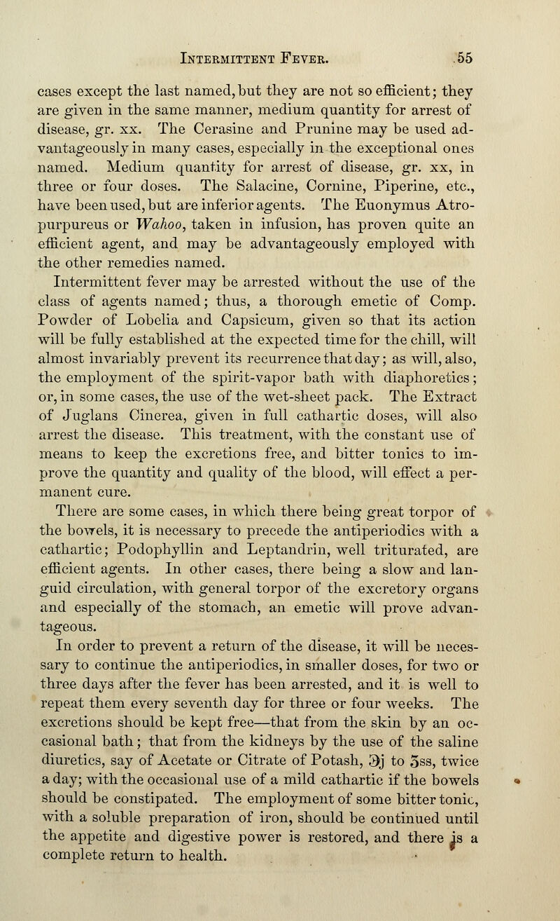 cases except the last named, but they are not so efficient; they are given in the same manner, medium quantity for arrest of disease, gr. xx. The Cerasine and Prunine may be used ad- vantageously in many cases, especially in the exceptional ones named. Medium quantity for arrest of disease, gr. xx, in three or four doses. The Salacine, Cornine, Piperine, etc., have been used, but are inferior agents. The Euonymus Atro- purpureus or Wahoo, taken in infusion, has proven quite an efficient agent, and may be advantageously employed with the other remedies named. Intermittent fever may be arrested without the use of the class of agents named; thus, a thorough emetic of Comp. Powder of Lobelia and Capsicum, given so that its action will be fully established at the expected time for the chill, will almost invariably prevent its recurrence that day; as will, also, the employment of the spirit-vapor bath with diaphoretics; or, in some cases, the use of the wet-sheet pack. The Extract of Juglans Cinerea, given in full cathartic doses, will also arrest the disease. This treatment, with the constant use of means to keep the excretions free, and bitter tonics to im- prove the quantity and quality of the blood, will effect a per- manent cure. There are some cases, in which there being great torpor of the bowels, it is necessary to precede the antiperiodics with a cathartic; Podophyllin and Leptandrin, well triturated, are efficient agents. In other cases, there being a slow and lan- guid circulation, with general torpor of the excretory organs and especially of the stomach, an emetic will prove advan- tageous. In order to prevent a return of the disease, it will be neces- sary to continue the antiperiodics, in smaller doses, for two or three days after the fever has been arrested, and it is well to repeat them every seventh day for three or four weeks. The excretions should be kept free—that from the skin by an oc- casional bath; that from the kidneys by the use of the saline diuretics, say of Acetate or Citrate of Potash, 3j to 5ss, twice a day; with the occasional use of a mild cathartic if the bowels should be constipated. The employment of some bitter tonic, with a soluble preparation of iron, should be continued until the appetite and digestive power is restored, and there is a complete return to health.